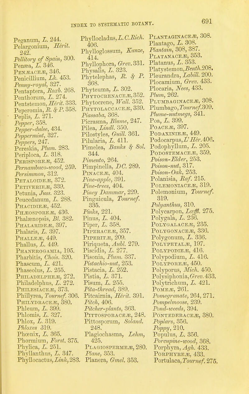 Peganum, Z. 244. Pelargonium, Herit. 242. Pellitory of Spain, 300. Penrea, Z. 340. Pen^aceje, 340. Penicilliuni, Lk. 453. Penny-royal, 327. Pentaptera, Roxb. 208. Penthorurn, Z. 274. Pentsternon, Herit. 333. Peperoniia, R. Sj-P. 358. Peplis, L. 371. Pepper, 358. Pepper-duke, 434. Peppermint, 327. Peppers, 247. PeresMa, PJwm. 283. Periploca, Z. 318. Pebispobe^j, 452. Pernambuca-wood, 259. Persimmon, 312. Petaioide^:, 372. PETIVERIEiE, 339. Petunia, Jmss. 323. Peucedanum, Z. 288. Phacidie-e, 452. Ph^ospobeje, 430. Phalsenopsis, ZV. 382. PhalabidEjE, 397. Phalaris, Z. 397. PHALLE2E, 449. Phallus, Z. 449. Phanebogamia, 195. Pharbitis, Chois. 320. Phascum, Z. 421. Phaseolus, Z. 255. Philadelphe^e, 272. Philadelphus, Z. 272. PHILESIACEiE, 373. Phillyrea, Tournef. 306. PlULYDBACEiE, 380. Phleum, Z. 399. Phlomis, Z. 327. Phlox, Z. 319. Phloxes 319. Phoenix, X. 365. Phorcnium, Forst. 375. PhyUca, Z. 251. Phyllanthus, Z. 347. Phyllocactus, Link, 283 Phyllocladus,Z. CiZtcAi 406. Phylloglossum, Eunze, 414. Phyllophora, Grey. 331. Physalis, Z. 323. Phytelephas, P. 8f P. 368. Phyteuma, Z. 302. PHYTOCBENACEiB, 352. Phytocrene, Wall. 352. Phytolaccace^;, 339. Piassaba, 368. Picrasma, Blume, 247. Pilea, Lindl. 350. Pilostyles, Cri«7Z. 361. Pilularia, Z. 411. Pimelea, Banks 8f Sol. 344. Pimento, 264. Pimpinella, Z>C. 289. PlNACEiE, 404. Pine-apple, 391. Pine-trees, 404. Pirtey Dammar, 229. Pinguicula, Tournef. 335. Pm&s, 221. Pinus, Z. 404. Piper, Z. 358. PlPEBACEiE, 357. Pipebitj3, 209. Piriqueta, Aubl. 279. Piscidia, Z. 277. Pisonia, Plum. 337. Pistachio-nut, 253. Pistacia, Z. 252. Pistia, Z. 371. Pisum, Z. 255. Pita-thread, 389. Pitcaimia, Herit. 391. Pe'i!c7t, 406. Pitcher-plants, 363. PlTTOSPOBACEiE, 248. Pittosporum, Soland. 248. Plagiochasma, Lehm, 425. PLAGIOSPEBMEiE, 280 P/fawe, 353. Planera, (???ie?. 353. PlantAGHNACEiE, 308. Plantago, Z. 308. Plantain, 308, 387. Platanaceje, 353. Platanus, Z. 353. Platystemon,Zen</i.208. Pleurandra, Labill. 200. Plocamium, Grew. 433. Plocaria, Nees, 433. P7«m, 262. PlumbAGrNACEiE, 308. Plumbago, Tournef.309. Plume-nutmegs, 341. Poa, Z. 399. POACEiE, 397. PODAXTNTEJE, 449. Podocarpus,Z'ZTe'r. 406. Podophyllum, Z. 205. PODOSTEMACEiE, 359. Poison-Elder, 253. Poison-nut, 317. Poison-Oak, 253. Polanisia, iZn/-. 215. PoLEMONIACEiE, 319. Polemonium, Tournef. 319. Polyanthus, 310. Polycarpon, Laffl. 275. Polygala, Z. 236. PoLYGALACEiE, 235. POLYGONACEiE, 336. Polygonum, Z. 336. PoLYPETALiE, 197. POLYPODIEiE, 416. Polypodium, Z. 416. PoLYPOREjE, 450. Polyporus, Mich. 450. Polysiphonia, Grev. 433. Polytrichum, Z. 421. Pome^!, 261. Pomegranate, 264, 271. Pompelmoose, 239. Pond-weeds, 394. PONTEDEBACEiE, 380. Poplars, 356. Poppy, 210. Populus, Z. 356. Porcupine-wood, 368. Porphyra, yly/i, 433. Pobphybe^e, 433. Portulaca,rotM-»e/. 275.