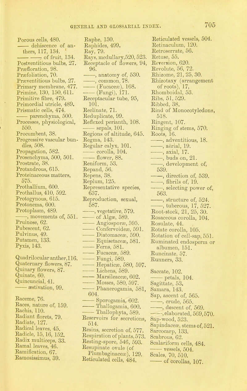 Porous cells, 480. dehiscence of an- thers, 117, 134. ' , of fruit, 134. Postventitious bulbs, 27. Pignoration, 98. Praifoliation, 70. Pra;ventitious bulbs, 27. Primary membrane, 477. Primine, 130, 150, 611. Primitive fibre, 479. Primordial utricle, 489. Prismatic cells, 474. parenchyma, 500. Processes, physiological, 550. Procumbent, 38. Progressive vascular bun- dles, 508. Propagation, 582. Prosenchyma, 500, 501. Prostrate, 38. Protandrous, 615. Proteinaceous matters, 575. Prothallium, 600. ProthaUus, 410, 592. Protogynous, 615. Protonema, 600. Protoplasm, 489. , movements of, 551. Pruinose, 62. Pubescent, 62. Pulvinus, 49. Putamen, 133. Pyxis, 143. Quadrilocular anther, 116. Quaternary flowers, 87. Quinary flowers, 87. Quinate, 60. Quincuncial, 41. aestivation, 99. Eaceme, 76. Eaces, nature of, 159. Eachis, 110. Eadiant florets, 79. Eadiatc, 127. Eadical leaves, 45. Eadicle, 15, 16, 152. Eadix multiceps, 33. Eamal leaves, 46. Eamification, 67. Eamosissimus, 39. Eaphe, 130. Eaphides, 499. Eay, 79. Eays, medullary,520, 523. Eeceptacle of flowers, 94, 96. , anatomy of, 530. , common, 78. (Pucacea3), 168. — (Fungi), 171. Eeceptacular tube, 95, 101. Eeclinate, 71. Eeduplicate, 99. Eeflexed perianth, 108. sepals, 101. Eegions of altitude, 645. Eegma, 143. Eegular calyx, 101. corolla, 104. flower, 88. Eeniform, 53. Eepand, 56. Eepens, 38. Beplurn, 125. Eepresentative species, 637. Eeproduction, sexual, 587. , vegetative, 579. of Alga;, 589. Angiospora3, 595. Confervoidea:, 591. Diatomacea3, 590. Equisetaceas, 581. Perns, 581. Fucaceaa, 589. Fungi, 589. Hepaticaa, 580, 597. Lichens, 589. Marsileacea?, 602. Mosses, 580, 597. ——■ Phanerogamia, 581, 604. Sporogarnia, 602. ■ Thallogamia, 600. Thullophyta, 589. Eeservoirs for secretions, 514. Eesins, secretion of, 577. Eespiration of plants, 573. Eesting-spore, 546, 593. Eesupinate ovule (of Plumbaginacea;), 129. Eeticulated colls, 484. Eeticulated vessels, 504. Eetinaculum, 120. Eetroserrate, 56. Eetuse, 55. Eeversion, 620. Eevolute, 56, 72. Ehizome, 21, 25, 30. Ehizotaxy (arrangement of roots), 17, Ehomboidal, 53. Eibs, 51,529. Eibbed, 38. Eind of Monocotyledons, 518. Eingent, 107. Einging of stems, 570. Eoots, 16. , adventitious, 18. , aerial, 19. ■ , axial, 17. , buds on, 21. , development of, 539. , direction of, 539. •, fibrils of, 19. , selecting power of, 563. , structure of, 524. , tuberous, 17, 527. Eoot-stock, 21, 25, 30. Eosaceous corolla, 104. Eosulate, 44. Eotate corolla, 105. Eotation of cell-sap, 551. Eliminated endosperm or albumen, 151. Euncinate, 57. Eunners, 33. Saccate, 102. petals, 104. Sagittate, 53. Samara, 143. Sap, ascent of, 565. , crude, 565. , descent of, 569. elaborated, 569,570. Sap-wood, 523. Sapindacea3, stems of, 521. Sarcocarp, 133. Scabrous, 62. Scalaril'orm cells, 484. vessels, 504. Scales, 70, 510. of corollas, 107.