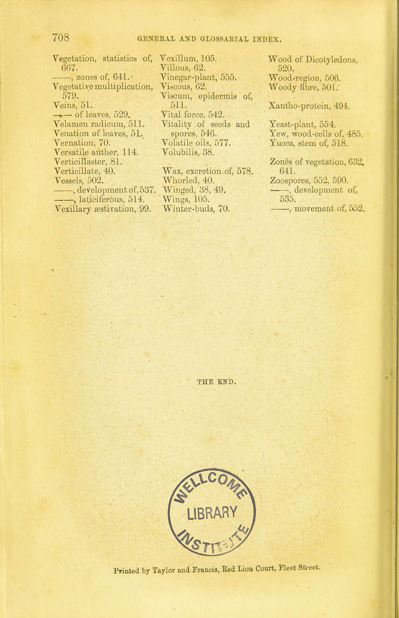70S Vegetation, statistics of, 667. , zones of, 641. • Vegetative multiplication, 579. Veins, 51. —*— of leaves, 529. Velaruen radicum, 511. Venation of leaves, 51.. Vernation, 70. Versatile anther, 114. Verticillaster, 81. Verticillate, 40. Vessels, 502. , development of, 537. , laticiferous, 514. Vexillary asstivation, 99. Vexillum, 105. Villous, 62. Vinegar-plant, 555. Viscous, (J2. Viscuni, epidermis of, 511. Vital force, 542. Vitality of seeds and spores, 546. Volatile oils, '577. Volubilis, 38. Was, excretion .of, 578. Whorled, 40. Winged, 38, 49. Wings, 105. Winter-buds, 70. Wood of Dicotyledons, 520. Wood-region, 500. Woody fibre, 501.' Xantho-protein, 494. Yeast-plant, 554. Yew, wood-cells of, 485. Yucca, stem of, 518. Zones of vegetation, 632, 641. Zoospores, 552, 590. — , development of, 535. , movement of, 552, THE END. Printed by Taylor and Francis, Eed Lion Court, Fleet Sheet.