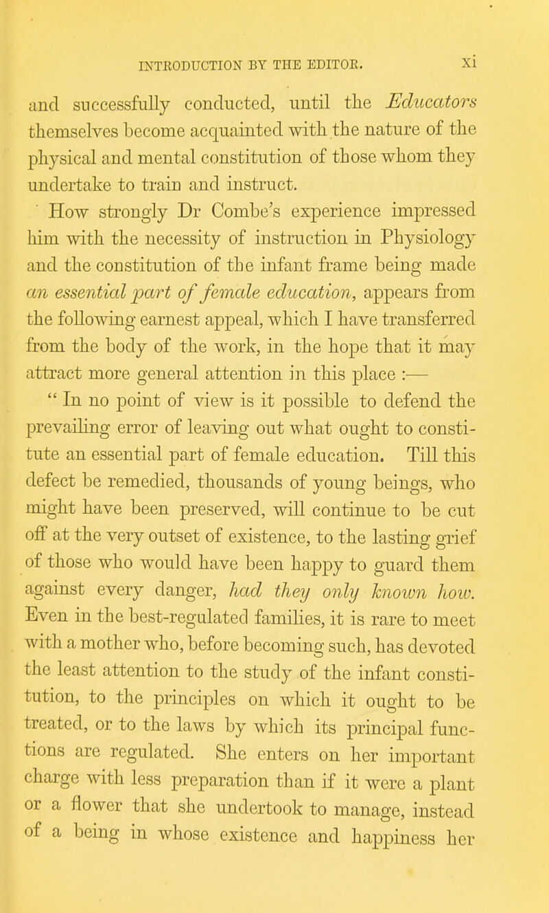 and successfully conducted, until the Educators themselves become acquainted with the nature of the physical and mental constitution of those whom they undertake to train and instruct. How strongly Dr Combe's experience impressed him with the necessity of instruction in Physiology and the constitution of the infant frame being made an essential part of female education, appears from the following earnest appeal, which I have transferred from the body of the work, in the hope that it may attract more general attention in this place :—  In no point of view is it possible to defend the prevaihng error of leaving out what ought to consti- tute an essential part of female education. Till this defect be remedied, thousands of young beings, who might have been preserved, will continue to be cut off at the very outset of existence, to the lasting grief of those who would have been happy to guard them against every danger, had they only known how. Even in the best-regalatecl families, it is rare to meet with a mother who, before becoming such, has devoted the least attention to the study of the infant consti- tution, to the principles on which it ought to be treated, or to the laws by which its principal func- tions are regulated. She enters on her important charge with less preparation than if it were a plant or a flower that she undertook to manage, instead of a being in whose existence and happiness her
