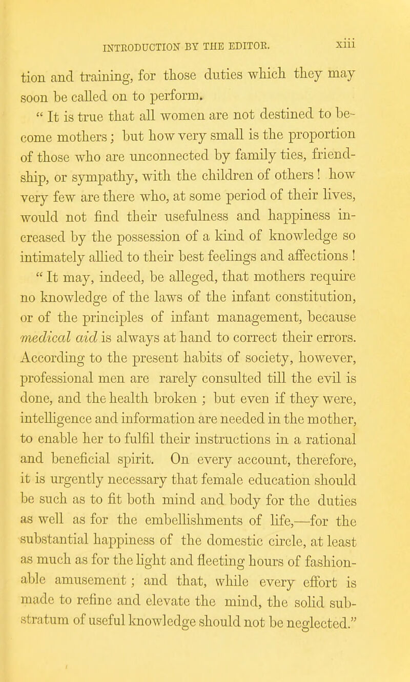 tion and training, for those duties whicli they may soon be called on to perform. It is true that all women are not destined to be- come mothers; but how very small is the proportion of those who are unconnected by family ties, friend- ship, or sympathy, with the children of others ! how very few are there who, at some period of their lives, would not find their usefulness and happiness in- creased by the possession of a kind of knowledge so intimately allied to their best feelings and affections ! It may, indeed, be alleged, that mothers require no knowledge of the laws of the infant constitution, or of the principles of infant management, because medical aid is always at hand to correct their errors. According to the present habits of society, however, professional men are rarely consulted till the evil is done, and the health broken ; but even if they were, intelligence and information are needed in the mother, to enable her to fulfil their instructions in a rational and beneficial spirit. On every account, therefore, it is urgently necessary that female education should be such as to fit both mind and body for the duties as well as for the embellishments of life,—for the substantial happiness of the domestic circle, at least as much as for the light and fleeting hours of fashion- able amusement; and that, while every effort is made to refine and elevate the mind, the solid sub- stratum of useful knowledge should not be neglected.