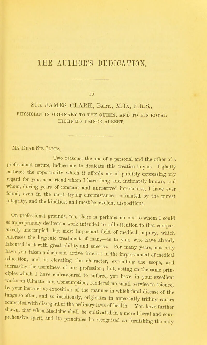 TO SIE JAMES CLAEK, Bart., M.D., F.E.S., PHYSICIAN IN ORDINARY TO THE QUEEN, AND TO HIS ROYAL HIGHNESS PRINCE ALBERT. My Deae Sie James, Two reasons, the one of a personal and the other of a professional nature, induce me to dedicate tHs treatise to you. I gladly embrace the opportunity which it affords me of publicly expressing my regard for you, as a friend whom I have long and intimately known, and whom, during years of constant and unreserved intercourse, I have ever found, even in the most trying circumstances, animated by the purest integrity, and the kindliest and most benevolent dispositions. On professional grounds, too, there is perhaps no one to whom I could so appropriately dedicate a work intended to call attention to that compar- atively unoccupied, but most important field of medical inquiry, which embraces the hygienic treatment of man,-as to you, who have already laboured in it with great ability and success. For many years, not only have you taken a deep and active interest in the improvement of medical education, and in elevating the character, extending the scope, and increasmg the usefulness of our profession; but, acting on the same prin- ciples which I have endeavoured to enforce, you have, in your exceUent works on CUmate and Consumption, rendered no small service to science by your instructive exposition of the manner in which fatal disease of the lungs so often, and so insidiously, originates in apparently triiling causes connected with disregard of the ordinary laws of health. You have further shown, that when Medicine shall bo cultivated in a more liberal and com- prehensive spirit, and its principles be recognised furnishing the only