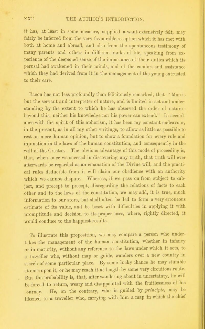 it has, at least in some measure, supplied a want extensively felt, may fairly be inferred from the very favourable reception which it has met with both at home and abroad, and also from the spontaneous testimony of many parents and others in dififerent ranks of life, speaking from ex- perience of the deepened sense of the importance of their duties which its perusal had awakened in their minds, and of the comfort and assistance which they had derived from it in the management of the young entrusted to their care. Bacon has not less profoundly than felicitously remarked, that  Man is but the servant and interpreter of nature, and is limited in act and under- standing by the extent to which he has observed the order of nature : beyond this, neither his knowledge nor his power can extend. In accord- ance with the spirit of this aphorism, it has been my constant endeavour, in the present, as in all my other writings, to allow as little as possible to rest on mere human opinion, but to show a foundation for every rule and injunction in the laws of the human constitution, and consequently in the will of the Creator. The obvious advantage of this mode of proceeding is, that, when once we succeed in discovering any truth, that truth will ever afterwards be regarded as an emanation of the Divine will, and the practi- cal rules deducible from it will claim our obedience with an authority which we cannot dispute. Whereas, if we pass on from subject to sub- ject, and precept to precept, disregarding the relations of facts to each other and to the laws of the constitution, we may add, it is true, much information to our store, but shall often be led to foi-m a very erroneous estimate of its value, and be beset with difficidties in applying it with promptitude and decision to its proper uses, where, rightly directed, it would conduce to the happiest results. To illustrate this proposition, we may compare a person who under- takes the management of the human constitution, whether in infancy or in maturity, without any reference to the laws under which it acts, to a traveller who, without map or guide, wanders over a new country in search of some particular place. By some lucky chance ho may stumble at once upon it, or he may reach it at length by some very circuitous route. But the probability is, that, after wandering about in uncertainty, he will be forced to return, weary and disappointed with the fruitlessness of his ouruey. He, on the contrary, who is guided by princi2}le, may be likened to a traveller who, carrying with him a map in which the chief