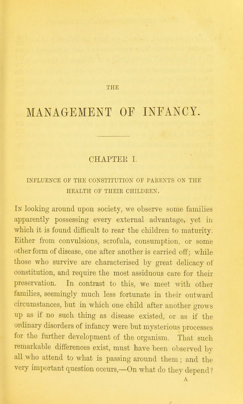 THE MANAGEMENT OF INFANCY. CHAPTEE I. INFLUENCE OF THE CONSTITUTION OF PARENTS ON THE HEALTH OF THEIK CHILDEEN. In looking around upon society, we observe some families apparently possessing every external advantage, yet in which it is found difficult to rear the children to maturity. Either from convulsions, scrofula, consumption, or some other form of disease, one after another is carried off; while those who survive are characterised by great delicacy of constitution, and require the most assiduous care for their preservation. In contrast to this, we meet with other families, seemingly much less fortunate in their outward circumstances, but in which one child after another grows up as if no such thing as disease existed, or as if the ordinary disorders of infancy were but mysterious processes for the further development of the organism. That such remarkable differences exist, must have been observed by aU who attend to what is passing around them; and the very important question occurs,—On what do they depend? A