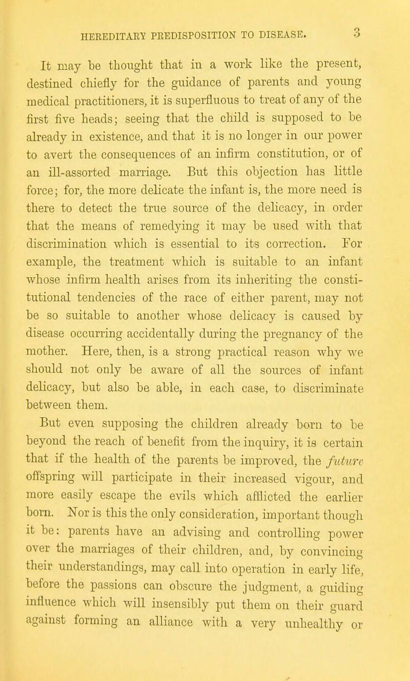 It may be thought that in a work like the present, destined chiefly for the guidance of parents and young medical practitioners, it is superfluous to treat of any of the first five heads; seeing that the child is supposed to be already in existence, and that it is no longer in our power to avert the consequences of an infirm constitution, or of an ill-assorted marriage. But this objection has little force; for, the more delicate the infant is, the more need is there to detect the true source of the delicacy, in order that the means of remedying it may be used with that discrimination which is essential to its correction. For example, the treatment which, is suitable to an infant whose infirm health arises from its inheriting the consti- tutional tendencies of the race of either parent, may not be so suitable to another whose delicacy is caused by disease occurring accidentally during the pregnancy of the mother. Here, then, is a strong practical reason why we should not only be aware of all tbe sources of infant delicacy, but also be able, in each case, to discriminate between them. But even supposing the children already born to be beyond the reach of benefit from the inquiry, it is certain that if the health of the parents be improved, the future offspring will participate in their increased vigour, and more easily escape the evils which afflicted the earlier bom. Nor is this the only consideration, important though it be: parents have an advising and controlling power over the marriages of their children, and, by convincing their understandings, may call into operation in early life, before the passions can obscure the judgment, a guiding influence which will insensibly put them on their guard against forming an alliance with a very unhealthy or