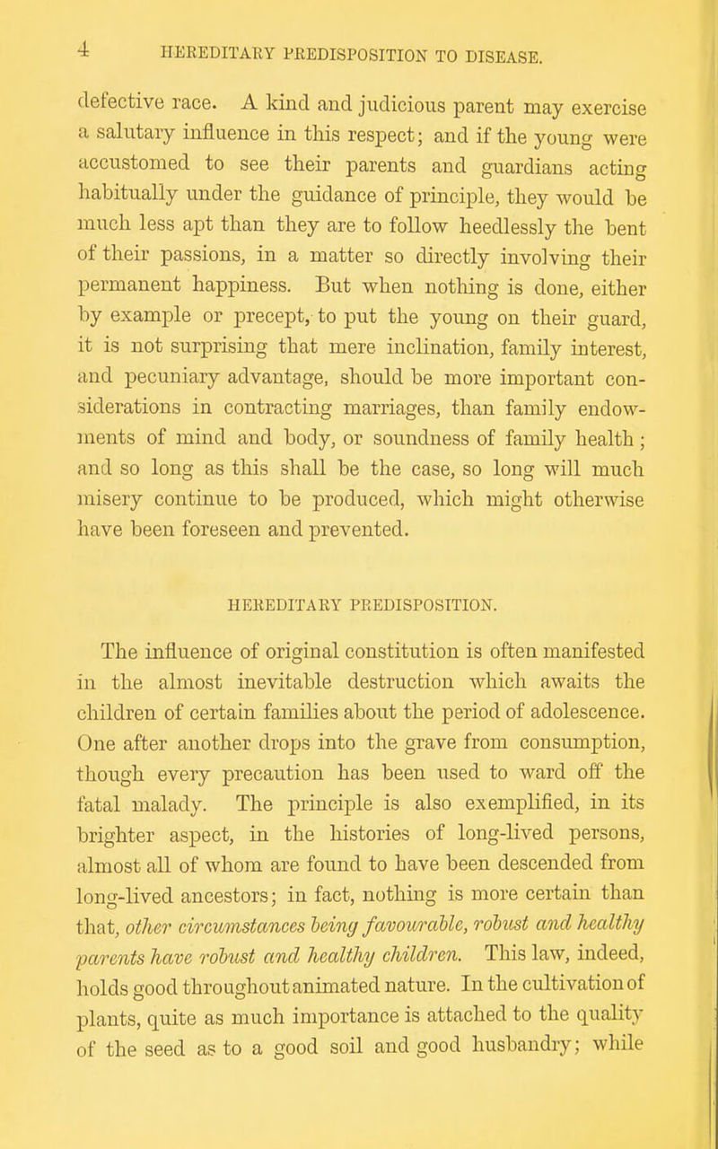 defective race. A kind and judicious parent may exercise a salutary influence in this respect; and if the young were accustomed to see their parents and guardians acting habitually under the guidance of principle, they would he much less apt than they are to follow heedlessly the bent of their passions, in a matter so directly involving their permanent happiness. But when nothing is done, either by example or precept, to put the young on their guard, it is not surprising that mere inclination, family interest, and pecuniary advantage, should be more important con- siderations in contracting marriages, than family endow- ments of mind and body, or soundness of family health; and so long as this shall be the case, so long will much misery continue to be produced, which might otherwise have been foreseen and prevented. HEREDITARY PREDISPOSITION. The influence of original constitution is often manifested in the almost inevitable destruction which awaits the children of certain families about the period of adolescence. One after another drops into the grave from consumption, though every precaution has been used to ward off the fatal malady. The principle is also exemplified, in its brighter aspect, in the histories of long-lived persons, almost all of whom are found to have been descended from long-lived ancestors; in fact, nothing is more certain than that, other circumstances heing favourallc, robust and healthy parents have rohust and healthy children. This law, indeed, holds good throughout animated nature. In the cultivation of plants, quite as much importance is attached to the quality of the seed as to a good soil and good husbandry; while