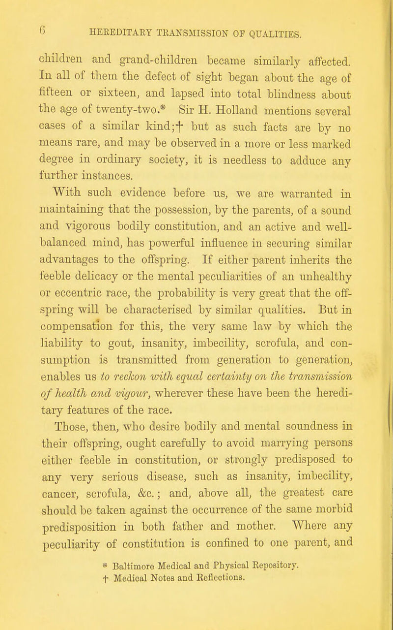 HEREDITARY TRANSMISSION OF QUALITIES. children and grand-children became similarly affected. In all of them the defect of sight began about the age of fifteen or sixteen, and lapsed into total blindness about the age of twenty-tv/o.* Sir H. Holland mentions several cases of a similar kind;f but as such facts are by no means rare, and may be observed in a more or less marked degree in ordinary society, it is needless to adduce any further instances. With such evidence before us, we are warranted in maintaining that the possession, by the parents, of a sound and vigorous bodily constitution, and an active and well- balanced mind, has powerful influence in securing similar advantages to the offspring. If either parent inherits the feeble delicacy or the mental peculiarities of an unhealthy or eccentric race, the probability is very great that the off- spring will be characterised by similar qualities. But in compensation for this, the very same law by which the liability to gout, insanity, imbecility, scrofula, and con- sumption is transmitted from generation to generation, enables us to reckon with equal certainty on the transmission of health and vigour, wherever these have been the heredi- tary features of the race. Those, then, who desire bodily and mental soundness in their offspring, ought carefuUy to avoid marrying persons either feeble in constitution, or strongly predisposed to any very serious disease, such as insanity, imbecility, cancer, scrofula, &c.; and, above all, the greatest care should be taken against the occurrence of the same morbid predisposition in both father and mother. Where any peculiarity of constitution is confined to one parent, and * Baltimore Medical and Physical Repository, t Medical Notes and Eeflections.
