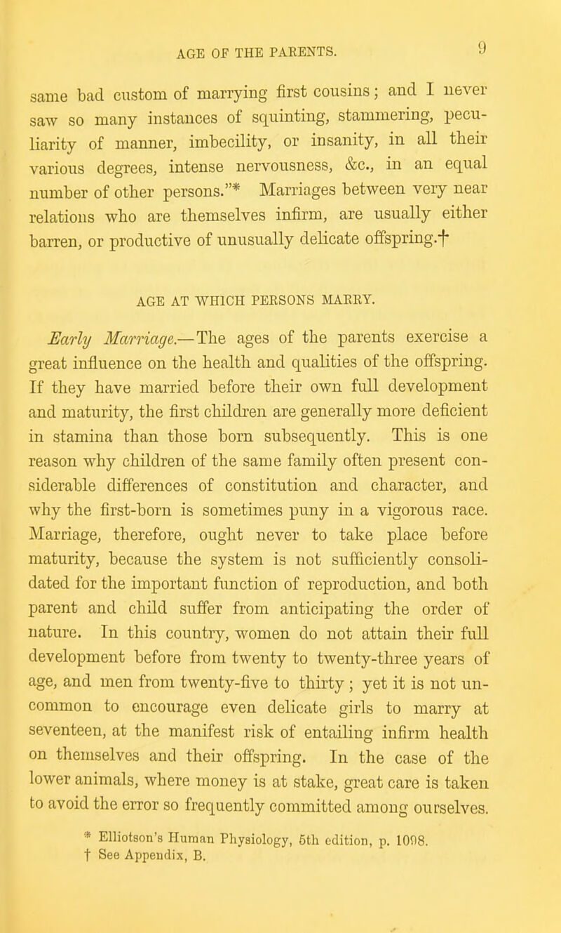 AGE OF THE PARENTS. same bad custom of marrying first cousins; and I never saw so many instances of squinting, stammering, pecu- liarity of manner, imbecility, or insanity, in all their various degrees, intense nervousness, &c., in an equal number of other persons.* Marriages between very near relations who are themselves infirm, are usually either barren, or productive of unusually delicate offspring.f AGE AT WHICH PERSONS IMARRY. Early Marriage—The. ages of the parents exercise a great influence on the health and qualities of the offspring. If they have married before their own full development and maturity, the first children are generally more deficient in stamina than those born subsequently. This is one reason why children of the same family often present con- siderable differences of constitution and character, and why the first-born is sometimes puny in a vigorous race. Marriage, therefore, ought never to take place before maturity, because the system is not sufficiently consoli- dated for the important function of reproduction, and both parent and child suffer from anticipating the order of nature. In this country, women do not attain their full development before from twenty to twenty-three years of age, and men from twenty-five to thirty ; yet it is not un- common to encourage even delicate girls to marry at seventeen, at the manifest risk of entailing infirm health on themselves and their offspring. In the case of the lower animals, where money is at stake, great care is taken to avoid the error so frequently committed among ourselves. * Elliotson's Human Physiology, 5th edition, p. 10f)8. t See Appendix, B.