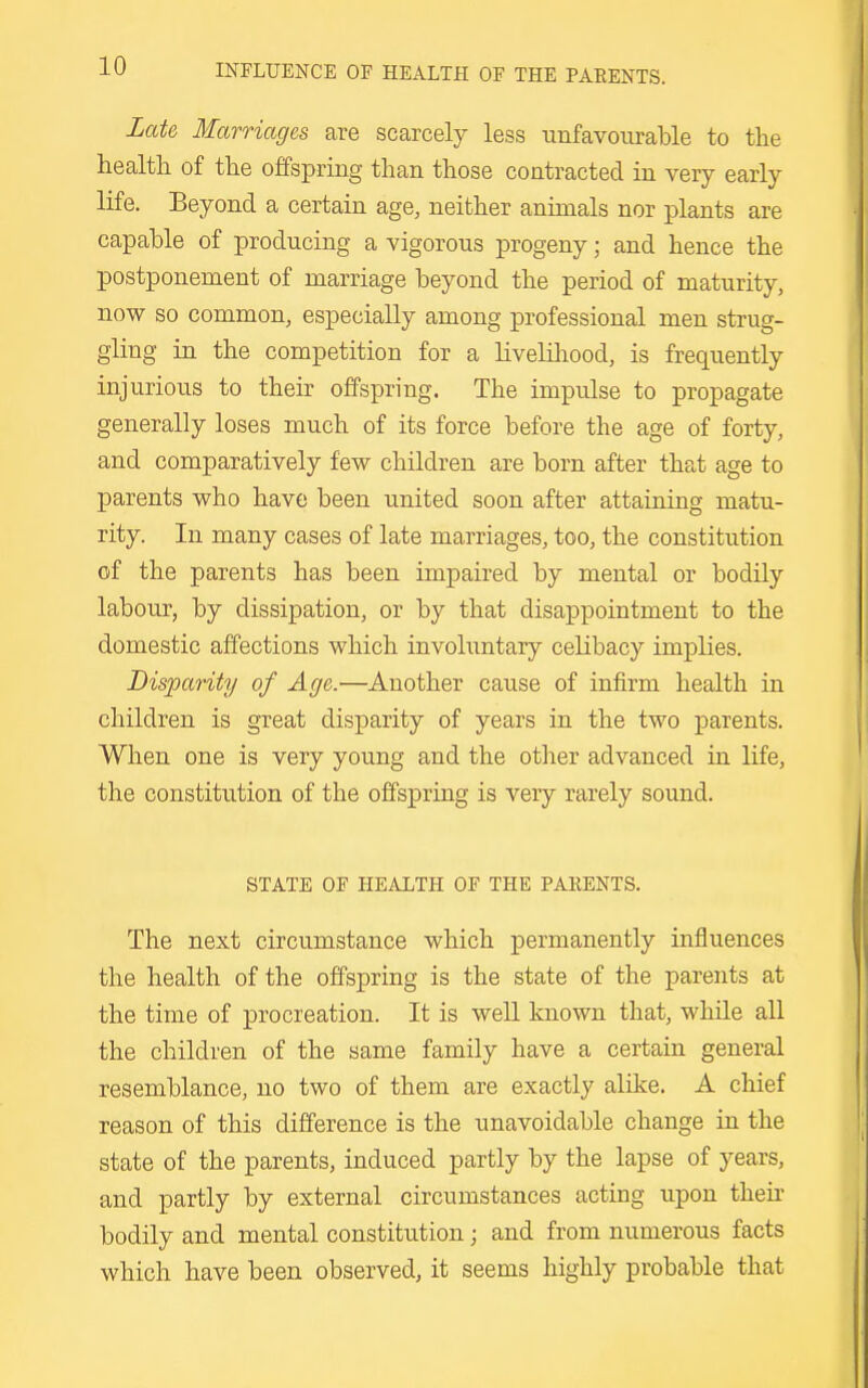 Late Marriages are scarcely less unfavourable to the health of the offspring than those contracted in very early life. Beyond a certain age, neither animals nor plants are capable of producing a vigorous progeny; and hence the postponement of marriage beyond the period of maturity, now so common, especially among professional men strug- gling in the competition for a liveliliood, is frequently injurious to their offspring. The impulse to propagate generally loses much of its force before the age of forty, and comparatively few children are born after that age to parents who have been united soon after attaining matu- rity. In many cases of late marriages, too, the constitution of the parents has been impaired by mental or bodily labour, by dissipation, or by that disappointment to the domestic affections which involuntary celibacy implies. Disparity of Age.—Another cause of infirm health in children is great disparity of years in the two parents. When one is very young and the other advanced in life, the constitution of the offspring is very rarely sound. STATE OF HEALTH OF THE PARENTS. The next circumstance which permanently influences the health of the offspring is the state of the parents at the time of procreation. It is well known that, while all the children of the same family have a certain general resemblance, no two of them are exactly alike. A chief reason of this difference is the unavoidable change in the state of the parents, induced partly by the lapse of years, and partly by external circumstances acting upon their bodily and mental constitution; and from numerous facts which have been observed, it seems highly probable that