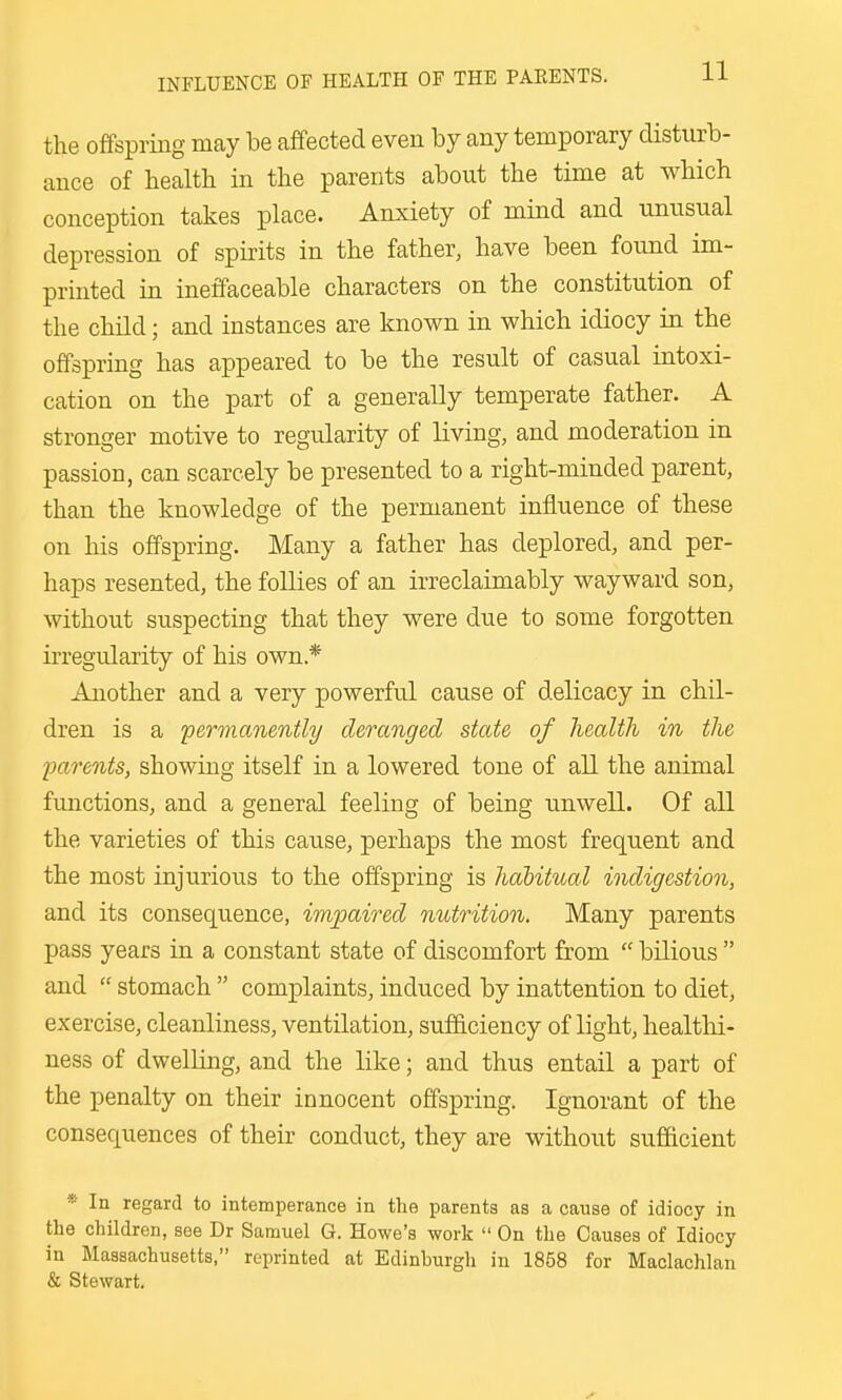 the offspring may be affected even by any temporary disturb- ance of health in the parents about the time at which conception takes place. Anxiety of mind and unusual depression of spirits in the father, have been found im- printed in ineffaceable characters on the constitution of the child; and instances are known in which idiocy in the offspring has appeared to be the result of casual intoxi- cation on the part of a generally temperate father. A stronger motive to regularity of living, and moderation in passion, can scarcely be presented to a right-minded parent, than the knowledge of the permanent influence of these on his offspring. Many a father has deplored, and per- haps resented, the follies of an irreclaimably wayward son, without suspecting that they were due to some forgotten irregularity of his own* Another and a very powerful cause of delicacy in chil- dren is a 'permanently deranged state of health in the jmrents, showing itself in a lowered tone of all the animal functions, and a general feeling of being unwell. Of all the varieties of this cause, perhaps the most frequent and the most injurious to the offspring is habitual indigestion, and its consequence, impaired nutrition. Many parents pass years in a constant state of discomfort from  bilious  and  stomach  complaints, induced by inattention to diet, exercise, cleanliness, ventilation, sufficiency of light, healthi- ness of dwelling, and the like; and thus entail a part of the penalty on their innocent offspring. Ignorant of the consequences of their conduct, they are without sufficient * In regard to intemperance in the parents as a cause of idiocy in the children, see Dr Samuel G. Howe's work  On the Causes of Idiocy in Massachusetts, reprinted at Edinburgh in 1858 for Maclachlan & Stewart,
