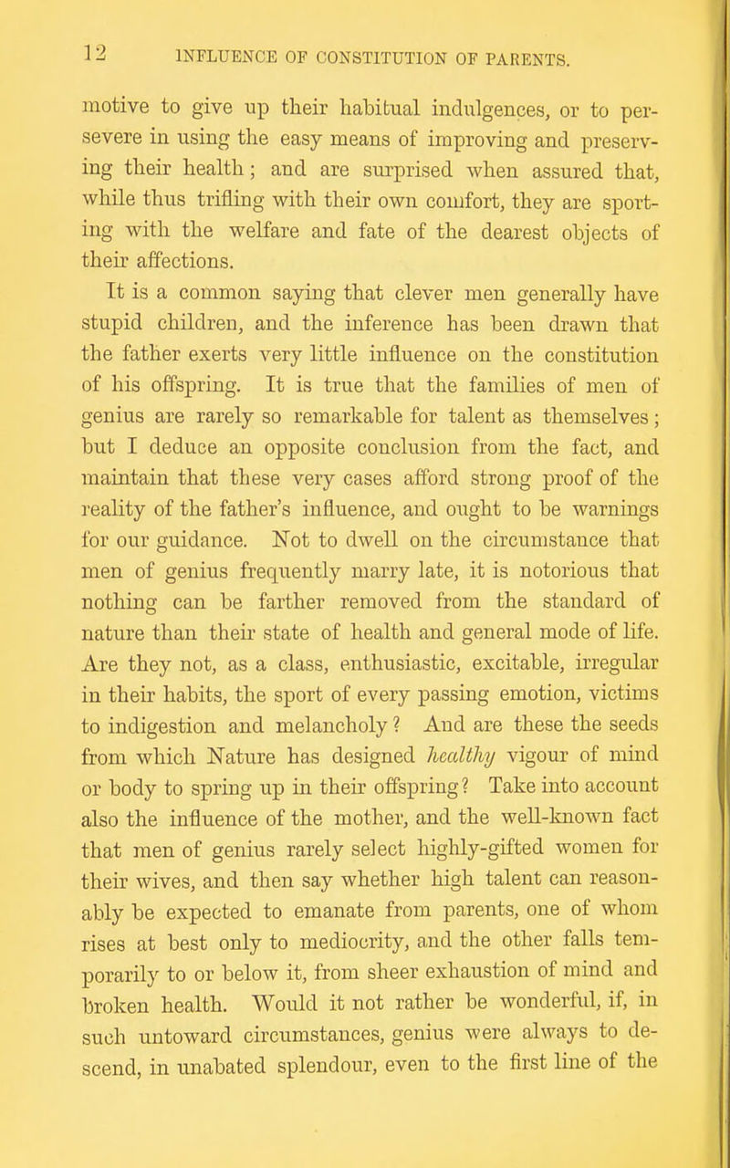 motive to give np their habitual indulgences, or to per- severe in using the easy means of improving and preserv- ing their health; and are surprised when assured that, while thus trifling with their own coujfort, they are sport- ing with the welfare and fate of the dearest objects of their affections. It is a common saying that clever men generally have stupid children, and the inference has been drawn that the father exerts very little influence on the constitution of his offspring. It is true that the families of men of genius are rarely so remarkable for talent as themselves; but I deduce an opposite conclusion from the fact, and maintain that these very cases afford strong proof of the reality of the father's influence, and ought to be warnings for our guidance. Not to dwell on the circumstance that men of genius frequently marry late, it is notorious that nothing can be farther removed from the standard of nature than their state of health and general mode of life. Are they not, as a class, enthusiastic, excitable, irregular in their habits, the sport of every passing emotion, victims to indigestion and melancholy ? And are these the seeds from which ISTature has designed healthy vigour of mind or body to spring up in their offspring? Take into account also the influence of the mother, and the well-known fact that men of genius rarely select highly-gifted women for their wives, and then say whether high talent can reason- ably be expected to emanate from parents, one of whom rises at best only to mediocrity, and the other falls tem- porarily to or below it, from sheer exhaustion of mind and broken health. Would it not rather be wonderful, if, in such untoward circumstances, genius were always to de- scend, in unabated splendour, even to the first line of the