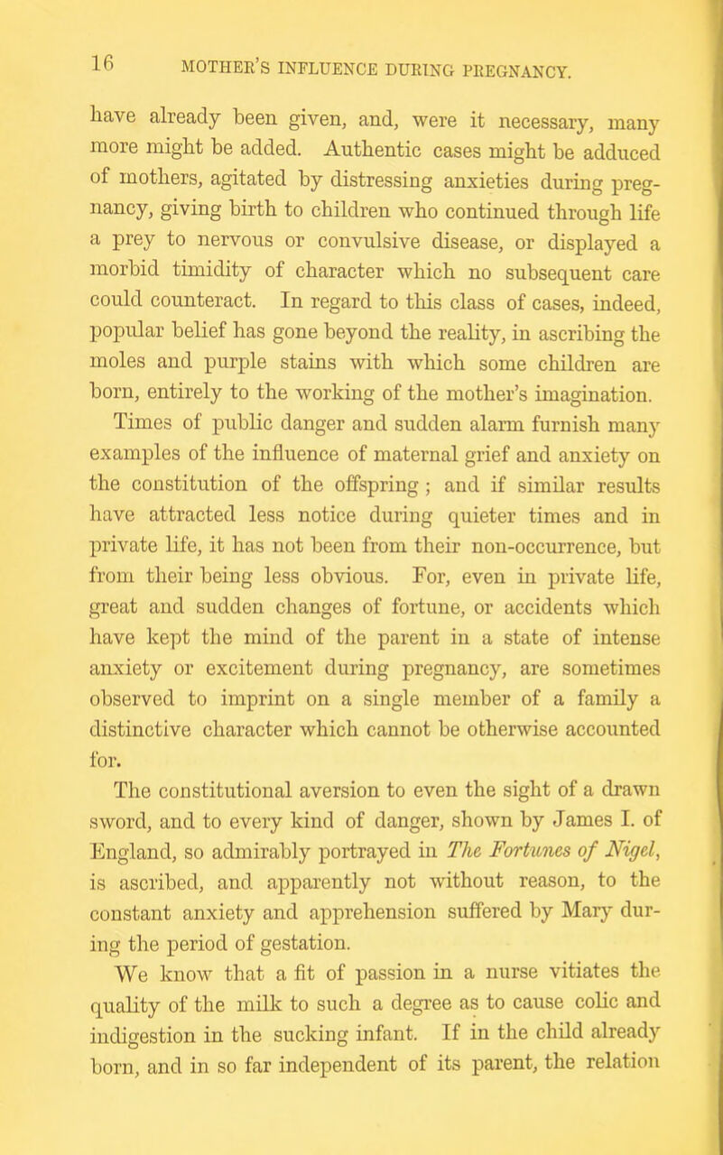liave already been given, and, were it necessary, many more might be added. Authentic cases might be adduced of mothers, agitated by distressing anxieties during preg- nancy, giving birth to children who continued through life a prey to nervous or convulsive disease, or displayed a morbid timidity of character which no subsequent care could counteract. In regard to this class of cases, indeed, popular belief has gone beyond the reality, in ascribing the moles and purple stains with which some children are born, entirely to the working of the mother's imagination. Times of public danger and sudden alarm furnish many examples of the influence of maternal grief and anxiety on the constitution of the offspring ; and if similar results have attracted less notice during quieter times and in private life, it has not been from their non-occurrence, but from their being less obvious. For, even in private Ufe, great and sudden changes of fortune, or accidents which have kept the mind of the parent in a state of intense anxiety or excitement during pregnancy, are sometimes observed to imprint on a single member of a family a distinctive character which cannot be otherwise accounted for. The constitutional aversion to even the sight of a drawn sword, and to every kind of danger, shown by James I. of England, so admirably portrayed in The Fortunes of Nigel, is ascribed, and apparently not without reason, to the constant anxiety and apprehension suffered by Mary dur- ing the period of gestation. We know that a fit of passion in a nurse vitiates the quality of the milk to such a degree as to cause colic and indigestion in the sucking infant. If in the child already born, and in so far independent of its parent, the relation