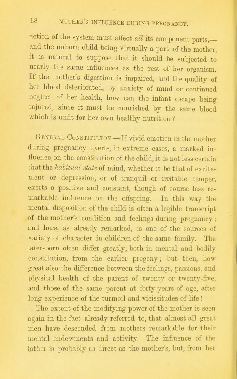 action of the system must affect all its component parts,— and the unborn child being virtuaUy a part of the mother, it is natural to suppose that it should be subjected to nearly the same influences as the rest of her organism. If the mothers digestion is impaired, and the quality of her blood deteriorated, by anxiety of mind or continued neglect of her health, how can the infant escape being injured, since it must be nourished by the same blood which is unfit for her own healthy nutrition ? G-ENEEAL Constitution.—If vivid emotion in the mother during pregnancy exerts, in extreme cases, a marked in- fluence on the constitution of the child, it is not less certain that the hahitucd state of mind, whether it be that of excite- ment or depression, or of tranquil or irritable temper, exerts a positive and constant, though of course less re- markable influence on the offspring. In this way the mental disposition of the child is often a legible transcript of the mother's condition and feelings during pregnancy; and here, as already remarked, is one of the sources of variety of character in children of the same family. The laier-born often differ greatly, both in mental and bodily constitution, from the earlier progeny; but then, how great also the difference between the feelings, passions, and physical health of the parent of twenty or twenty-five, and those of the same parent at forty years of age, after long experience of the turmoil and vicissitudes of life ! The extent of the modifying power of the mother is seen again in the fact already referred to, that almost aU great men have descended from mothers remarkable for their mental endowments and activity. The influence of the fatlier is probably as direct as the mother's, but, from lier