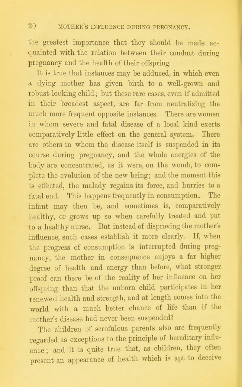 the greatest importance that they should be made ac- quainted with the relation between their conduct during pregnancy and the health of their offspring. It is true that instances may be adduced, in which even a dying mother has given biith to a well-grown and robust-looking cliild; but these rare cases, even if admitted in their broadest aspect, are far from neutralizing the much more frequent opposite instances. There are women in whom severe and fatal disease of a local kind exerts comparatively little effect on the general system. There are others in whom the disease itself is suspended in its course during pregnancy, and the whole energies of the body are concentrated, as it were, on the womb, to com- plete the evolution of the new being; and the moment this is effected, the malady regains its force, and hurries to a fatal end. This happens frequently in consumption.. The infant may then be, and sometimes is, comparatively healthy, or grows up so when carefully treated and put to a healthy nurse. But instead of disproving the mother's influence, such cases establish it more clearly. If, when the progress of consumption is interrupted during preg- nancy, the mother in consequence enjoys a far higher degree of health and energy than before, what stronger proof can there be of the reality of her influence on her offspring than that the unborn child participates in her renewed health and strength, and at length comes into the world with a much better chance of life than if the mother's disease had never been suspended? The children of scrofulous parents also are frequently regarded as exceptions to the principle of hereditary influ- ence ; and it is quite true that, as children, they often present an appearance of health which is apt to deceive