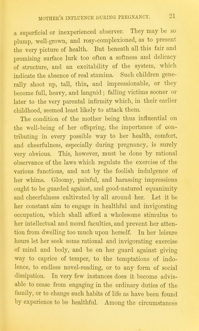 a superficial or inexperienced observer. They may he so plump, well-grown, and rosy-complexioned, as to present the very picture of health. But beneath all this fair and promising surface lurk too often a softness and delicacy of structure, and an excitability of the system, which indicate the absence of real stamina. Such children gene- rally shoot up, tall, thin, and impressionable, or they become full, heavy, and languid; falling victims sooner or later to the very parental infirmity which, in their earlier childhood, seemed least likely to attack them. The condition of the mother being thus influential on the well-being of her offspring, the importance of con- tributing in every possible way to her health, comfort, and cheerfulness, especially during pregnancy, is surely very obvious. This, however, must be done by rational observance of the laws which regulate the exercise of the various functions, and not by the foolish indulgence of her whims. Gloomy, painful, and harassing impressions ought to be guarded against, and good-natured equanimity and cheerfulness cultivated by all around her. Let it be her constant aim to engage in healthful and invigorating occupation, which shall afford a wholesome stimulus to her intellectual and moral faculties, and prevent her atten- tion from dwelling too much upon herself. In her leisure hours let her seek some rational and invigorating exercise of mind and body, and be on her guard against giving way to caprice of temper, to the temptations of indo- lence, to endless novel-reading, or to any form of social dissipation. In very few instances does it become advis- able to cease from engaging in the ordinary duties of the family, or to change such habits of life as have been found by experience to be healthful. Among the circumstances