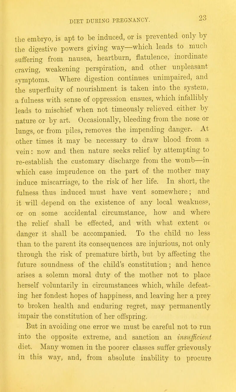 the embryo, is apt to be induced, or is prevented only by the digestive powers giving way—which leads to much suffering from nausea, heartburn, flatulence, inordinate craving, weakening perspiration, and other unpleasant symptoms. Where digestion continues unimpaired, and the superfluity of nourishment is taken into the system, a fulness with sense of oppression ensues, which infallibly leads to mischief when not timeously relieved either by nature or by art. Occasionally, bleeding from the nose or lungs, or from piles, removes the impending danger. At other times it may be necessary to draw blood from a vein: now and then nature seeks relief by attempting to re-establish the customary discharge from the womb—in which case imprudence on the part of the mother may induce miscarriage, to the risk of her life. In short, the fulness thus induced must have vent somewhere; and it will depend on the existence of any local weakues?, or on some accidental circumstance, how and where the relief shall be effected, and with what extent or danger it shall be accompanied. To the child no less than to the parent its consequences are injurious, not only through the risk of premature birth, but by affecting the future soundness of the child's constitution; and hence arises a solemn moral duty of the mother not to place herself voluntarily in circumstances which, while defeat- ing her fondest hopes of happiness, and leaving her a prey to broken health and enduring regret, may permanently impair the constitution of her offspring. But in avoiding one error we must be careful not to run into the opposite extreme, and sanction an insufficient diet. Many women in the poorer classes suffer grievously in this way, and, from absolute inability to procure