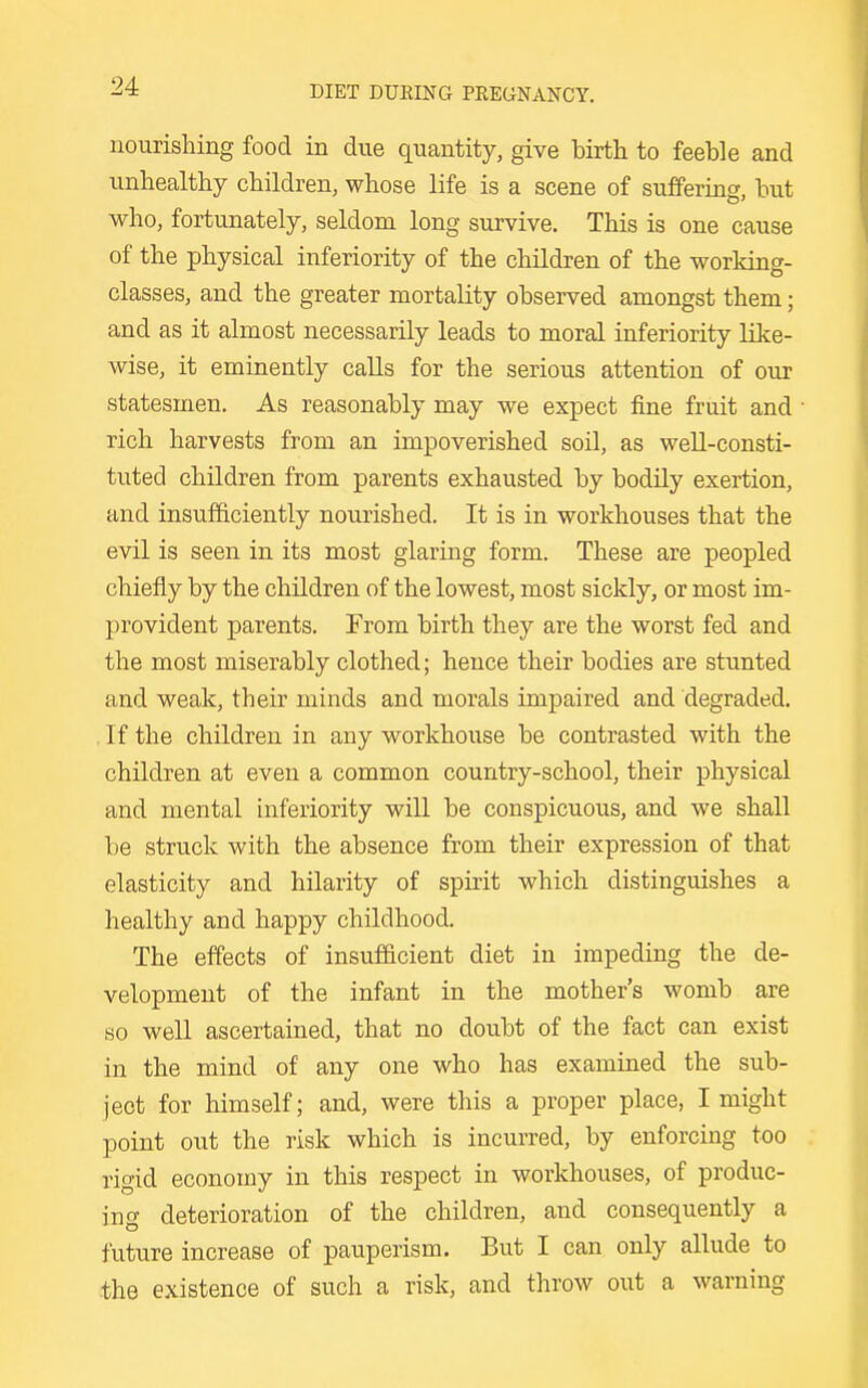 nourishing food in due quantity, give birth to feeble and unhealthy children, whose life is a scene of sufferins, but who, fortunately, seldom long survive. This is one cause of the physical inferiority of the children of the working- classes, and the greater mortality observed amongst them; and as it almost necessarily leads to moral inferiority like- wise, it eminently calls for the serious attention of our statesmen. As reasonably may we expect fine fruit and rich harvests from an impoverished soil, as well-consti- tuted children from parents exhausted by bodily exertion, and insufficiently nourished. It is in workhouses that the evil is seen in its most glaring form. These are peopled chiefly by the children of the lowest, most sickly, or most im- provident parents. From birth they are the worst fed and the most miserably clothed; hence their bodies are stunted and weak, their minds and morals impaired and degraded. If the children in any workhouse be contrasted with the children at even a common country-school, their physical and mental inferiority will be conspicuous, and we shall be struck with the absence from their expression of that elasticity and hilarity of spirit which distinguishes a healthy and happy childhood. The effects of insufficient diet in impeding the de- velopment of the infant in the mother's womb are so well ascertained, that no doubt of the fact can exist in the mind of any one who has examined the sub- ject for himself; and, were this a proper place, I might point out the risk which is incurred, by enforcing too rigid economy in this respect in workhouses, of produc- ing deterioration of the children, and consequently a future increase of pauperism. But I can only allude to the existence of such a risk, and throw out a warning
