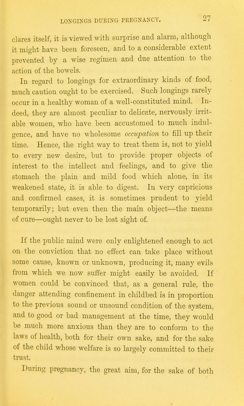 Clares itself, it is viewed with surprise and alarm, although it mio-ht hav3 been foreseen, and to a considerable extent prevented by a wdse regimen and due attention to the action of the bowels. In regard to longings for extraordinary kinds of food, much caution ought to be exercised. Such longings rarely occur in a healthy woman of a well-constituted mind. In- deed, they are almost peculiar to delicate, nervously irrit- able women, who have been accustomed to much indul- gence, and have no wholesome occupation to fill up their time. Hence, the right way to treat them is, not to yield to every new desire, but to provide proper objects of interest to the intellect and feelings, and to give the stomach the plain and mild food which alone, in its weakened state, it is able to digest. In very capricious and confirmed cases, it is sometimes prudent to yield temporarily; but even then the main object—the means of cure—ought never to be lost sight of. If the public mind were only enlightened enough to act on the conviction that no effect can take place without some cause, known or unknown, producing it, many evils from which we now suffer might easily be avoided. If women could be convinced that, as a general rule, the danger attending confinement in childbed is in proportion to the previous sound or unsound condition of the system, and to good or bad management at the time, they would be much more anxious than they are to conform to the laws of health, both for their own sake, and for the sake of the child whose welfare is so largely committed to their trust. During pregnancy, the great aim, for the sake of both