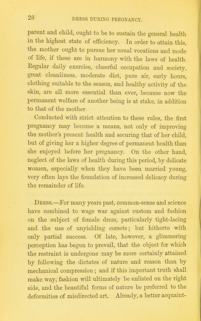 parent and child, ought to be to sustain the general health in the highest state of efficiency. In order to attain this, the mother ought to pursue her usual vocations and mode of life, if these are in harmony with the laws of health. Eegular daily exercise, cheerful occupation and society, great cleanliness, moderate diet, pure air, early hours, clothing suitable to the season, and healthy activity of the skin, are all more essential than ever, because now the permanent welfare of another being is at stake, in addition to that of the mother. Conducted with strict attention to these rules, the first pregnancy may become a means, not only of improving the mother's present health and securing that of her child, but of giving her a higher degree of permanent health than she enjoyed before her pregnancy. On the other hand, neglect of the laws of health during this period, by delicate women, especially when they have been married young, very often lays the foundation of increased delicacy during the remainder of life. Dress.—For many years past, common-sense and science have combined to wage war against custom and fashion on the subject of female dress, particularly tight-lacing and the use of unyielding corsets; but hitherto with only partial success. Of late, however, a glimmering perception has begun to prevail, that the object for which the restraint is undergone may be more certainly attained by following the dictates of nature and reason than by mechanical compression; and if this important truth shall make way, fashion will ultimately be enlisted on the right side, and the beautiful forms of nature be preferred to the deformities of misdirected art. Already, a better acquaint-