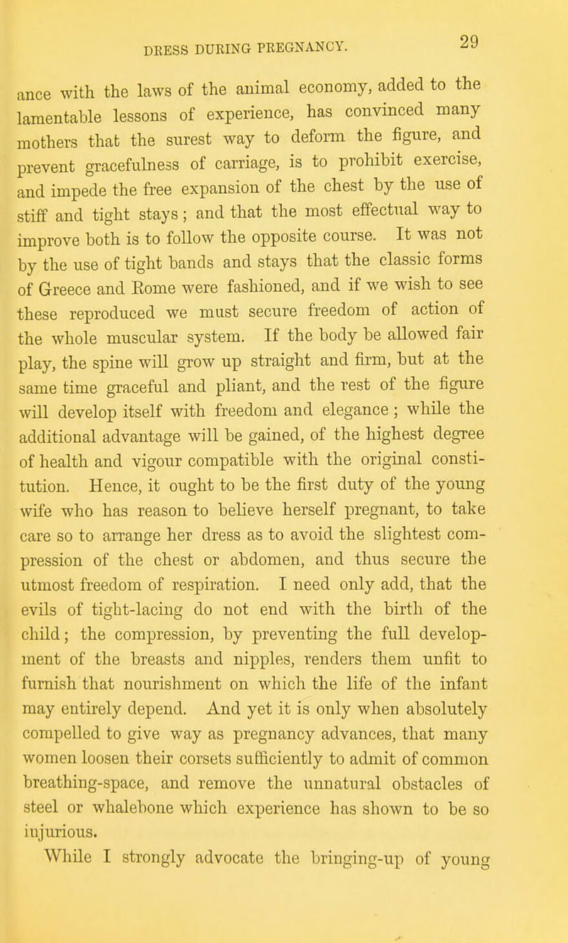 ance with the laws of the animal economy, added to the lamentable lessons of experience, has convinced many mothers that the surest way to deform the figure, and prevent gracefulness of carriage, is to prohibit exercise, and impede the free expansion of the chest by the use of stiff and tight stays; and that the most effectual w^ay to improve both is to follow the opposite course. It was not by the use of tight bands and stays that the classic forms of Greece and Eome were fashioned, and if we wish to see these reproduced we must secure freedom of action of the whole muscular system. If the body be allowed fair play, the spine will grow up straight and firm, but at the same time graceful and pliant, and the rest of the figure will develop itself with freedom and elegance ; while the additional advantage will be gained, of the highest degree of health and vigour compatible with the original consti- tution. Hence, it ought to be the first duty of the young wife who has reason to believe herself pregnant, to take care so to arrange her dress as to avoid the slightest com- pression of the chest or abdomen, and thus secure the utmost freedom of respiration. I need only add, that the evils of tight-lacing do not end with the birth of the child; the compression, by preventing the full develop- ment of the breasts and nipples, renders them unfit to furnish that nourishment on which the life of the infant may entirely depend. And yet it is only when absolutely compelled to give way as pregnancy advances, that many women loosen their corsets sufficiently to admit of common breathing-space, and remove the unnatural obstacles of steel or whalebone which experience has shown to be so injurious. While I strongly advocate the bringing-up of young