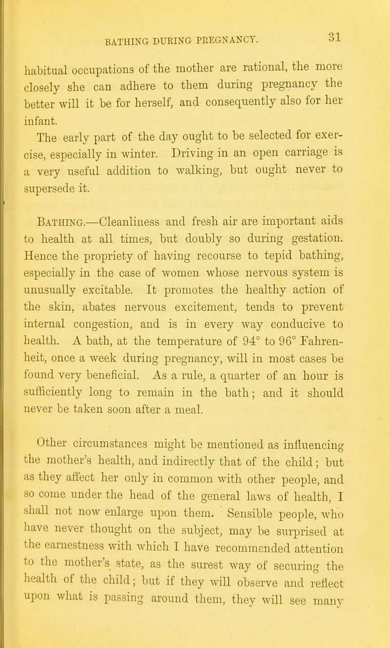 habitual occupations of the mother are rational, the more closely she can adhere to them during pregnancy the better will it be for herself, and consequently also for her infant. The early part of the day ought to be selected for exer- cise, especially in winter. Driving in an open carriage is a very useful addition to walking, but ought never to supersede it. Bathing.—Cleanliness and fresh air are important aids to health at all times, but doubly so during gestation. Hence the propriety of having recourse to tepid bathing, especially in the case of women whose nervous system is unusually excitable. It promotes the healthy action of the skin, abates nervous excitement, tends to prevent internal congestion, and is in every way conducive to health. A bath, at the temperature of 94° to 96° Fahren- heit, once a week during pregnancy, will in most cases be found very beneficial. As a rule, a quarter of an hour is sufficiently long to remain in the bath; and it should never be taken soon after a meal. Other circumstances might be mentioned as influencing the mother's health, and indirectly that of the child; but as they affect her only in common with other people, and so come under the head of the general laws of health, I shall not now enlarge upon them. Sensible people, who have never thought on the subject, may be surprised at the earnestness with which I have recommended attention to the mother's state, as the surest way of securing the health of the child; but if they will observe and reflect upon what is passing around them, they will see many