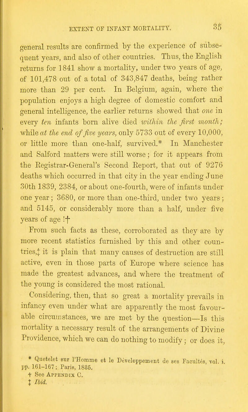 general results are confirmed by the experience of subse- quent years, and also of other countries. Thus, the English returns for 1841 show a mortality, under two years of age, of 101,478 out of a total of 343,847 deaths, being rather more than 29 per cent. In Belgium, again, where the population enjoys a high degree of domestic comfort and general intelligence, the earlier returns showed that one in every ten infants born alive died wiilmi the first month; while (xi the end of five years, only 5733 out of every 10,000, or little more than one-half, survived.* In Manchester and Salford matters were still worse; for it appears from the Eegistrar-General's Second Eeport, that out of 9276 deaths which occurred in that city in the year ending June 30th 1839, 2384, or about one-fourth, were of infants under one year; 3680, or more than one-third, under two years ; and 5145, or considerably more than a half, under five years of age !-f- From such facts as these, corroborated as they are by more recent statistics furnished by this and other cuun- tries,:[: it is plain that many causes of destruction are still active, even in those parts of Europe where science has made the greatest advances, and where the treatment of the young is considered the most rational. Considering, then, that so great a mortality prevails in infancy even under what are apparently the most favour- able circumstances, we are met by the question—Is this mortality a necessary result of the arrangements of Divine Providence, which we can do nothing to modify; or does it, * Quetelet sur I'Horame et le Developpement de ses Facultds, vol. i. pp. 161-167; Paris, 1835. + See Appendix C. X Ibid.