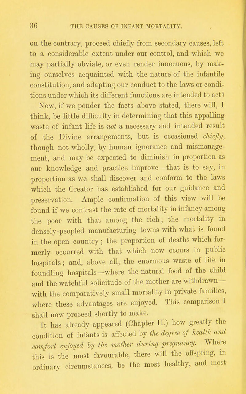 on the contrary, proceed chiefly from secondary causes, left to a considerable extent under our control, and which we may partially obviate, or even render innocuous, by mak- ing ourselves acquainted with the nature of the infantile constitution, and adapting our conduct to the laws or condi- tions under which its different functions are intended to act ? ISTow, if we ponder the facts above stated, there wiU, I think, be little difficulty in determining that this appalling waste of infant life is not a necessary and intended result of the Divine arrangements, but is occasioned chiefly, though not wholly, by human ignorance and mismanage- ment, and may be expected to diminish in proportion as our knowledge and practice improve—that is to say, in proportion as we shall discover and conform to the laws which the Creator has established for our guidance and preservation. Ample confirmation of this view will be found if we contrast the rate of mortality in infancy among the poor with that among the rich; the mortality in densely-peopled manufacturing towns with what is found in the open country ; the proportion of deaths which for- merly occurred with that which now occurs in public hospitals; and, above all, the enormous waste of life in foundling hospitals—where the natural food of the child and the watchful solicitude of the mother are withdrawn— with the comparatively small mortality in private famiKes, where these advantages are enjoyed. This comparison I shall now proceed shortly to make. It has already appeared (Chapter II.) how gTeatly tlie condition of infants is affected by ihe degree of health and comfort enjoyed by the mother during pregnancy. Where this is the most favourable, there will the offspring, in ordinary circumstances, be the most healthy, and most