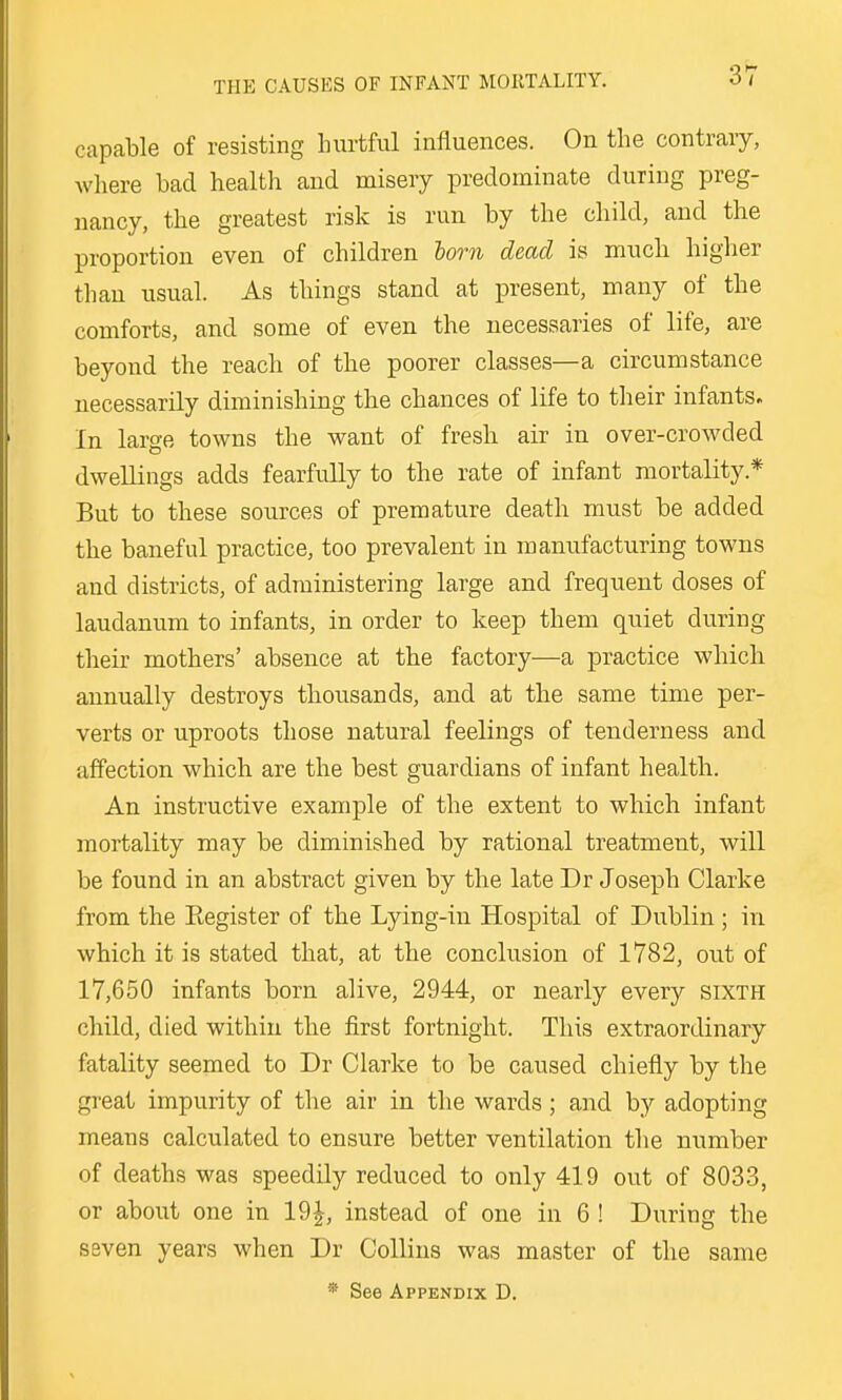 capable of resisting Intrtful influences. On the contraiy, where bad health and misery predominate during preg- nancy, the greatest risk is run by the child, and the proportion even of children lorn dead is much higher than usual. As things stand at present, many of the comforts, and some of even the necessaries of life, are beyond the reach of the poorer classes—a circumstance necessarily diminishing the chances of life to their infants. In large towns the want of fresh air in over-crowded dwellings adds fearfully to the rate of infant mortality.* But to these sources of premature death must be added the baneful practice, too prevalent in manufacturing towns and districts, of administering large and frequent doses of laudanum to infants, in order to keep them quiet during their mothers' absence at the factory—a practice which annually destroys thousands, and at the same time per- verts or uproots those natural feelings of tenderness and affection which are the best guardians of infant health. An instructive example of the extent to which infant mortality may be diminished by rational treatment, will be found in an abstract given by the late Dr Joseph Clarke from the Eegister of the Lying-in Hospital of Dublin ; in which it is stated that, at the conclusion of 1782, out of 17,650 infants born alive, 2944, or nearly every sixth child, died within the first fortnight. This extraordinary fatality seemed to Dr Clarke to be caused chiefly by the great impurity of the air in the wards; and by adopting means calculated to ensure better ventilation the number of deaths was speedily reduced to only 419 out of 8033, or about one in 19^, instead of one in 6 ! During the seven years when Dr Collins was master of the same * See Appendix D.