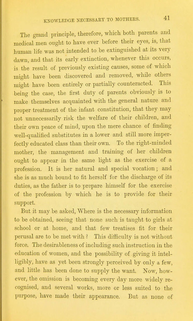 KNOWLEDGE NECESSARY TO MOTHERS. The grand principle, therefore, which both parents and medical men ought to have ever before their eyes, is, that human life was not intended to be extinguished at its very dawn, and that its early extinction, whenever this occurs, is the result of previously existing causes, some of which might have been discovered and removed, while others might have been entirely or partially counteracted. This being the case, the first duty of parents obviously is to make themselves acquainted with the general nature and proper treatment of the infant constitution, that they may not unnecessarily risk the weKare of their children, and their own peace of mind, upon the mere chance of finding well-qualified substitutes in a lower and still more imper- fectly educated class than their own. To the right-minded mother, the management and training of her children ought to appear in the same light as the exercise of a profession. It is her natural and special vocation; and she is as much bound to fit herself for the discharge of its duties, as the father is to prepare himself for the exercise of the profession by which he is to provide for their support. But it may be asked, Where is the necessary information to be obtained, seeing that none such is taught to gii'ls at school or at home, and that few treatises fit for their perusal are to be met with ? This difficulty is not without force. The desirableness of including such instruction in the education of women, and the possibility of giving it intel- ligibly, have as yet been strongly perceived by only a few, and little has been done to supply the want. Now, how- ever, the omission is becoming every day more widely re- cognised, and several works, more or less suited to the purpose, have made their appearance. But as none of