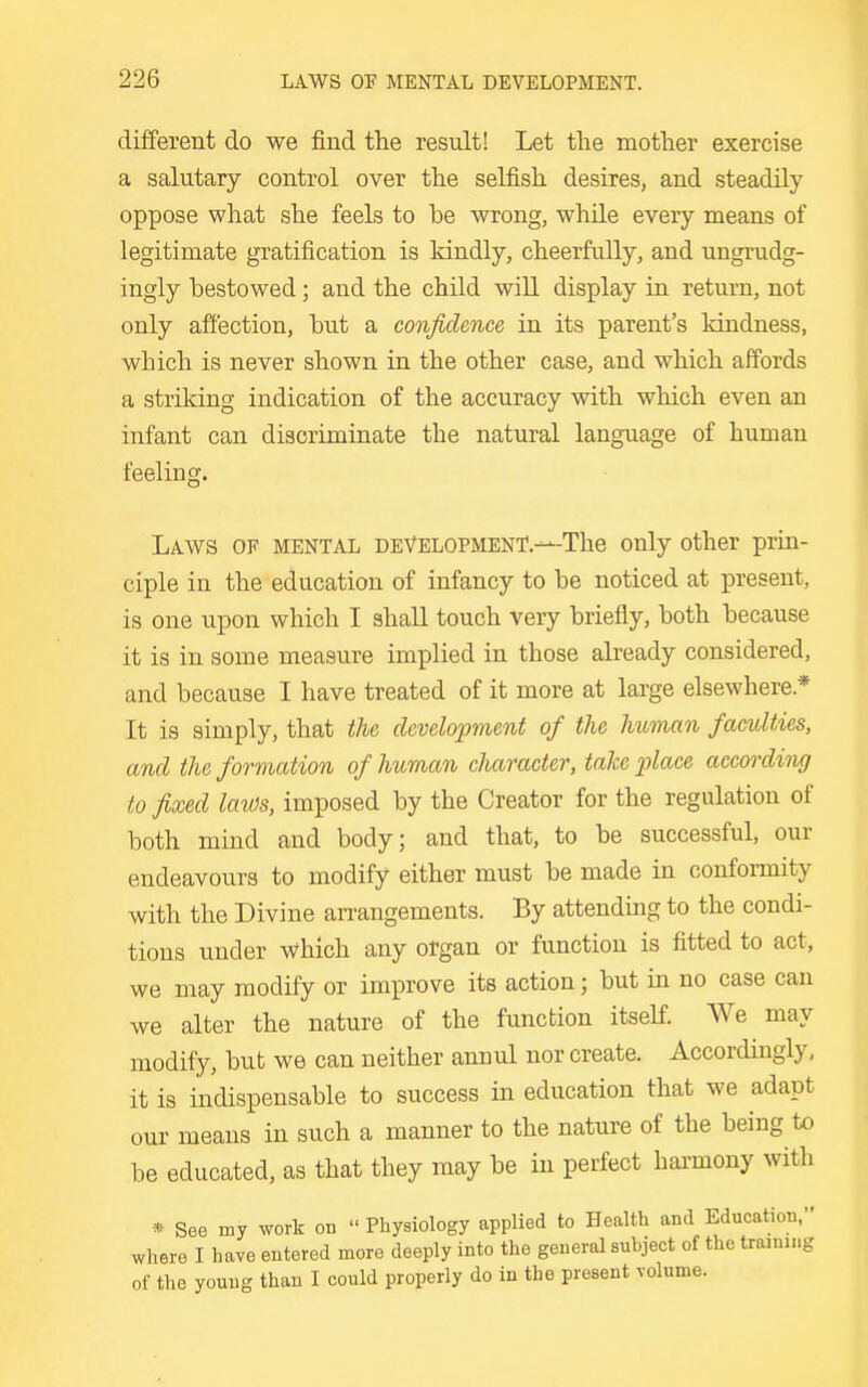 different do we find the result! Let the mother exercise a salutary control over the selfish desires, and steadily oppose what she feels to be wrong, while every means of legitimate gratification is kindly, cheerfully, and ungrudg- ingly bestowed; and the child wiU display in return, not only affection, but a confidence in its parent's kindness, which is never shown in the other case, and which affords a striking indication of the accuracy with which even an infant can discriminate the natural language of human feeling. Laws of mental development.—The only other prin- ciple in the education of infancy to be noticed at present, is one upon which I shall touch very briefly, both because it is in some measure implied in those already considered, and because I have treated of it more at large elsewhere.* It is simply, that the development of the human faculties, and the formation of human character, take place according to fixed laws, imposed by the Creator for the regulation of both mind and body; and that, to be successful, our endeavours to modify either must be made in conformity with the Divine an-angements. By attending to the condi- tions under which any organ or function is fitted to act, we may modify or improve its action; but in no case can we alter the nature of the function itself We may modify, but we can neither annul nor create. Accordingly, it is indispensable to success in education that we adapt our means in such a manner to the nature of the being to be educated, as that they may be in perfect harmony with » See my work on  Physiology applied to Health and Education, where I have entered more deeply into the general suhject of the training of the young than I could properly do in the present volume.