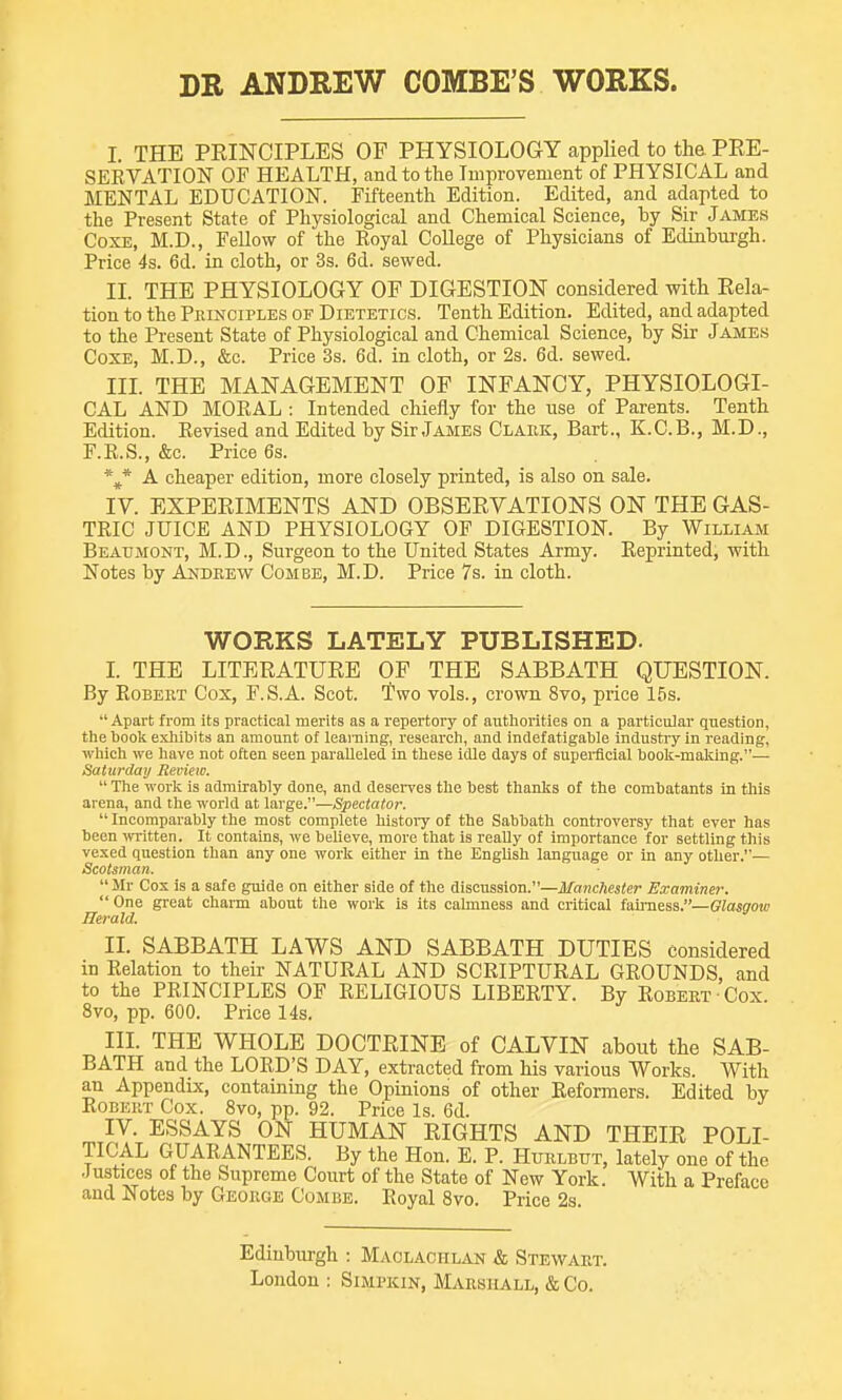 DR ANDREW COMBE'S WORKS. I. THE PRINCIPLES OF PHYSIOLOGY applied to tha PEE- SEKVATION OF HEALTH, and to the Tmprovement of PHYSICAL and MENTAL EDUCATION. Fifteenth Edition. Edited, and adapted to the Present State of Physiological and Chemical Science, by Sir James CoxE, M.D., Fellow of the Eoyal College of Physicians of Edinburgh. Price 4s. 6d. in cloth, or 3s. 6d. sewed. II. THE PHYSIOLOGY OF DIGESTION considered with Rela- tion to the Pkinoiples of Dietetics. Tenth Edition. Edited, and adapted to the Present State of Physiological and Chemical Science, by Sir James CoxE, M.D., &c. Price 3s. 6d. in cloth, or 2s. 6d. sewed. III. THE MANAGEMENT OF INFANCY, PHYSIOLOGI- CAL AND MORAL : Intended chiefly for the use of Parents. Tenth Edition. Revised and Edited by Sir James Clark, Bart., K.C.B., M.D., F.E.S., &c. Price 6s. *J* A cheaper edition, more closely printed, is also on sale. IV. EXPERIMENTS AND OBSERVATIONS ON THE GAS- TRIC JUICE AND PHYSIOLOGY OF DIGESTION. By William Beaumont, M.D., Surgeon to the United States Army. Reprinted, with Notes by Andrew Combe, M.D. Price 7s. in cloth. WORKS LATELY PUBLISHED- I. THE LITERATURE OF THE SABBATH QUESTION. By Robert Cox, F.S.A. Scot. Two vols., crown 8vo, price 15s. ■' Apart from its practical merits as a repertory of authorities on a particular question, tlie booli exliibits an amount of learning, research, and indefatigable industry in reading, which we have not often seen paralleled in these idle days of superficial book-malcing.— Saturday Review.  The work is admirably done, and deseiTes the best thanks of the combatants in this arena, and the world at large.—Spectato?:  Incomparably the most complete history of the Sabbath controversy that ever has been ivritten. It contains, we beUeve, more that is really of importance for settling this vexed question than any one work either in the English language or in any other.— Scotsman.  Mr Cox is a safe guide on either side of the discussion.—Manchester Examine?:  One great charm about the work is its calmness and critical fairness.—Glasgow Ilerald. II. SABBATH LAWS AND SABBATH DUTIES considered in Relation to their NATURAL AND SCRIPTURAL GROUNDS, and to the PRINCIPLES OF RELIGIOUS LIBERTY. By Robert Cox 8vo, pp. 600. Price 14s. III. THE WHOLE DOCTRINE of CALVIN about the SAB- BATH and the LORD'S DAY, extracted from his various Works. With an Appendix, containing the Opinions of other Reformers. Edited by Robert Cox. Svo, pp. 92. Price Is. 6d. IV. ESSAYS ON HUMAN RIGHTS AND THEIR POLI- TICAL GUARANTEES. By the Hon. E. P. Htjrlbttt, lately one of the Justices of the Supreme Court of the State of New York. With a Preface and Notes by George Combe. Eoyal Svo. Price 2s. Edinburgh : Maolachlan & Stewart. London ; Simpkin, Marshall, & Co.