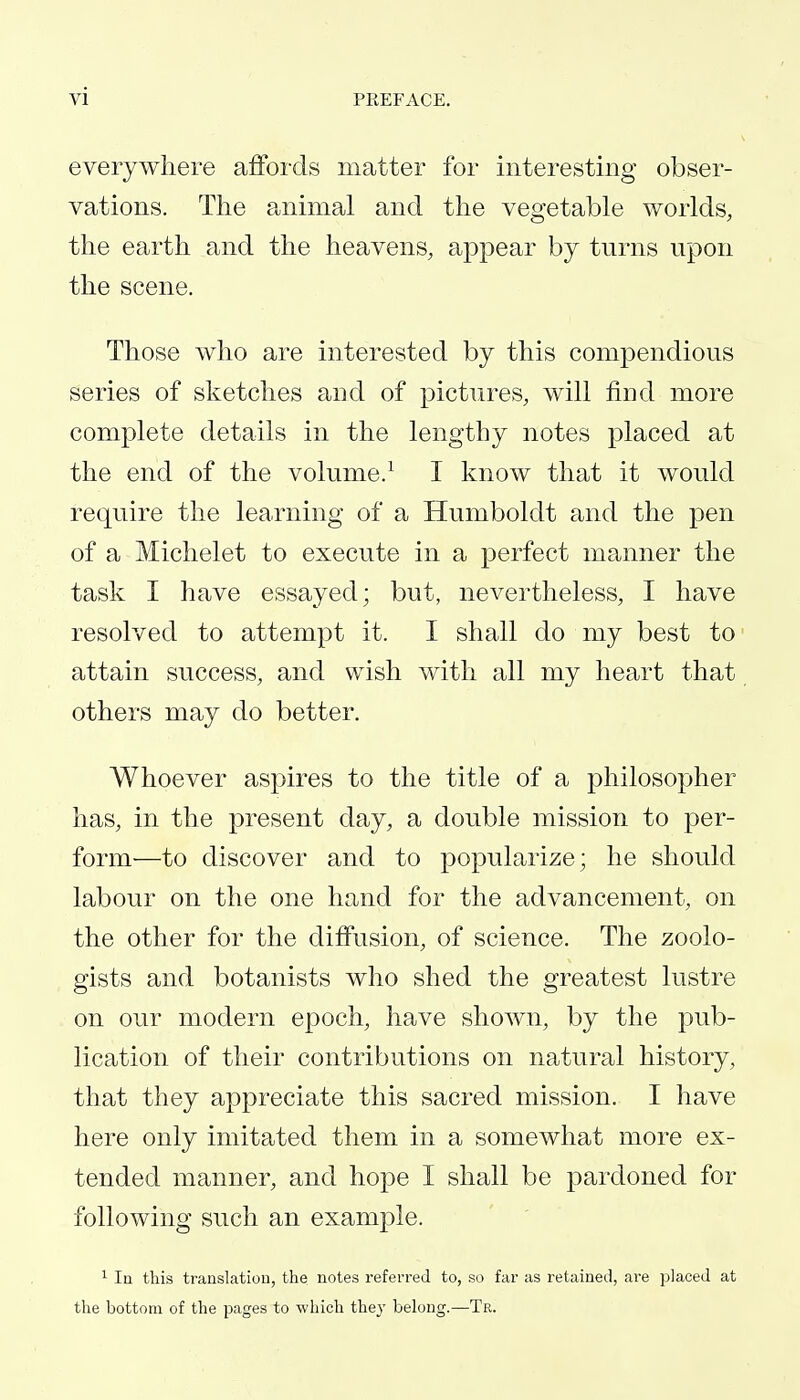 everywhere affords matter for interesting obser- vations. The animal and the vegetable worlds, the earth and the heavens, appear by turns upon the scene. Those who are interested by this compendious series of sketches and of pictures, will find more complete details in the lengthy notes placed at the end of the volume.^ I know that it would require the learning of a Humboldt and the pen of a Michelet to execute in a perfect manner the task I have essayed; but, nevertheless, I have resolved to attempt it. I shall do my best to attain success, and wish with all my heart that others may do better. Whoever aspires to the title of a philosopher has, in the present day, a double mission to per- form—to discover and to popularize; he should labour on the one hand for the advancement, on the other for the diffusion, of science. The zoolo- gists and botanists who shed the greatest lustre on our modern epoch, have shown, by the pub- lication of their contributions on natural history, that they appreciate this sacred mission. I have here only imitated them in a somewhat more ex- tended manner, and hope I shall be jDardoned for following such an example. ^ la this translation, the notes referred to, so far as retained, are placed at the bottom of the pages to which they belong.—Tr.