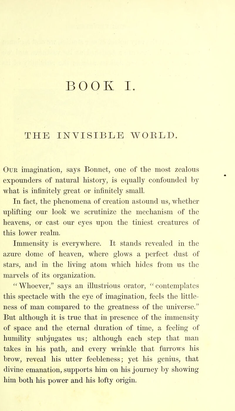 THE INVISIBLE WOELD. Our imagination, says Bonnet, one of the most zealous expounders of natural history, is equally confounded by what is infinitely great or infinitely small. In fact, the phenomena of creation astound us, whether uplifting our look we scrutinize the mechanism of the heavens, or cast our eyes upon the tiniest creatures of this lower realm. Immensity is everywhere. It stands revealed in the azure dome of heaven, where glows a perfect dust of stars, and in the living atom which hides from us the marvels of its organization. Whoever, says an illustrious orator, contemplates this spectacle with the eye of imagination, feels the little- ness of man compared to the greatness of the universe. But although it is true that in presence of the immensity of space and the eternal duration of time, a feeling of humility subjugates us; although each step that man takes in his path, and every wrinkle that furrows his brow, reveal his utter feebleness; yet his genius, that divine emanation, supports him on his journey by showing him both his power and his lofty origin.