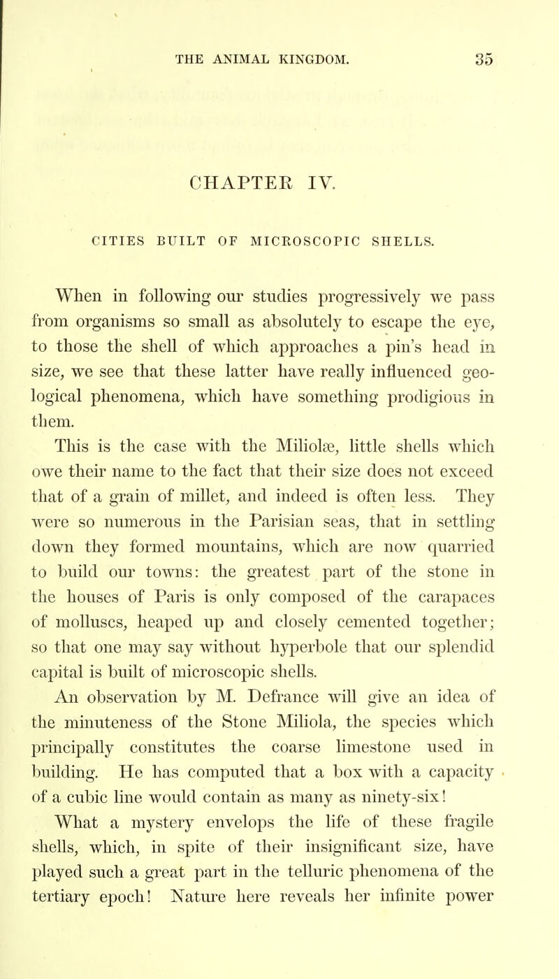 CHAPTER IV. CITIES BUILT OF MICROSCOPIC SHELLS. When in following our studies progressively we pass from organisms so small as absolutely to escape the eye, to those the shell of which approaches a pin's head in size, we see that these latter have really influenced geo- logical phenomena, which have something prodigious in them. This is the case with the Miliolœ, little shells which owe their name to the fact that their size does not exceed that of a grain of millet, and indeed is often less. They were so numerous in the Parisian seas, that in settling- down they formed mountains, which are now quarried to build our towns: the greatest part of the stone in the houses of Paris is only composed of the carapaces of molluscs, heaped up and closely cemented together; so that one may say without hyperbole that our sj^lendid capital is built of microscopic shells. An observation by M. Defrance will give an idea of the minuteness of the Stone Miliola, the species which principally constitutes the coarse limestone used in building. He has computed that a box with a capacity of a cubic line would contain as many as ninety-six ! What a mystery envelops the life of these fragile shells, which, in spite of their insignificant size, have played such a great part in the telluric phenomena of the tertiary epoch! Nature here reveals her infinite power