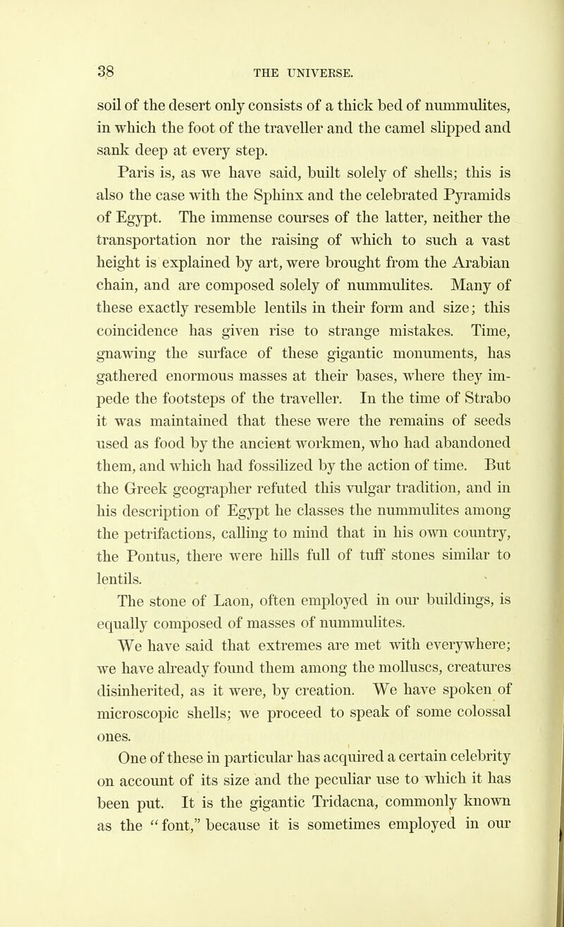 soil of the desert only consists of a thick bed of niimmulites, in which the foot of the traveller and the camel slipped and sank deep at every step. Paris is, as we have said, built solely of shells; this is also the case with the Sphinx and the celebrated Pyramids of Egypt. The immense courses of the latter, neither the transportation nor the raising of which to such a vast height is explained by art, were brought from the Arabian chain, and are composed solely of nummulites. Many of these exactly resemble lentils in their form and size; this coincidence has given rise to strange mistakes. Time, gnawing the surface of these gigantic monuments, has gathered enormous masses at their bases, where they im- pede the footsteps of the traveller. In the time of Strabo it was maintained that these were the remains of seeds used as food by the ancient workmen, who had abandoned them, and which had fossilized by the action of time. But the Greek geographer refuted this vulgar tradition, and in his description of Egypt he classes the nummulites among the petrifactions, calling to mind that in his own country, the Pontus, there were hills full of tuff stones similar to lentils. The stone of Laon, often employed in our buildings, is equally composed of masses of nummulites. We have said that extremes are met with everywhere; we have already found them among the molluscs, creatures disinherited, as it were, by creation. We have spoken of microscopic shells; we proceed to speak of some colossal ones. One of these in particular has acquired a certain celebrity on account of its size and the peculiar use to which it has been put. It is the gigantic Tridacna, commonly known as the  font, because it is sometimes employed in our