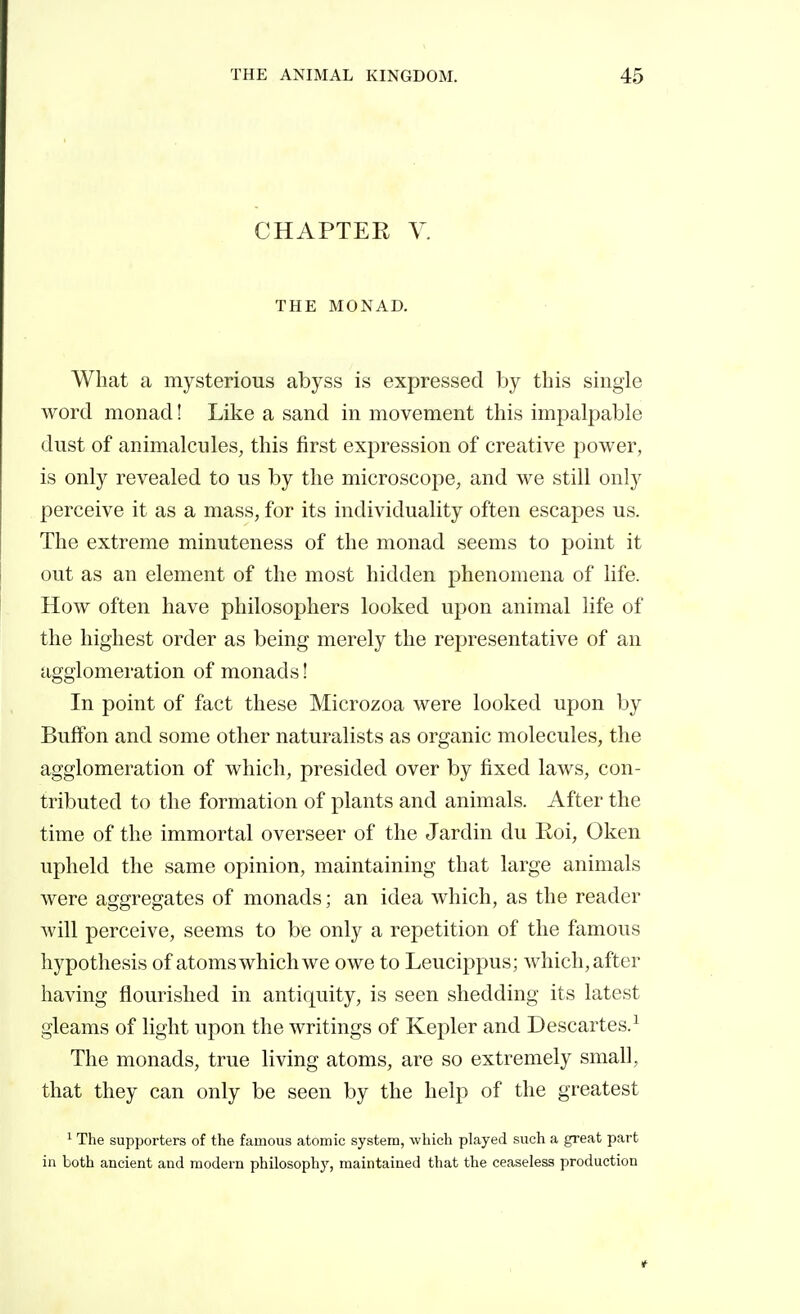 CHAPTER V. THE MONAD. What a mysterious abyss is expressed by this single Avord monad ! Like a sand in movement this impalj^able dust of animalcules, this first expression of creative power, is only revealed to us by the microscope, and we still only perceive it as a mass, for its individuality often escapes us. The extreme minuteness of the monad seems to point it out as an element of the most hidden phenomena of life. How often have philosophers looked upon animal life of the highest order as being merely the representative of an agglomeration of monads ! In point of fact these Microzoa were looked upon by BufFon and some other naturalists as organic molecules, the agglomeration of which, presided over by fixed laws, con- tributed to the formation of plants and animals. After the time of the immortal overseer of the Jardin du Roi, Oken upheld the same opinion, maintaining that large animals were aggregates of monads ; an idea which, as the reader will perceive, seems to be only a repetition of the famous hypothesis of atoms which we owe to Leucippus; which, after having flourished in antiquity, is seen shedding its latest gleams of light upon the writings of Kepler and Descartes.^ The monads, true living atoms, are so extremely small, that they can only be seen by the help of the greatest 1 The supporters of the famous atomic system, which played such a great part in both ancient and modern philosophy, maintained that the ceaseless production