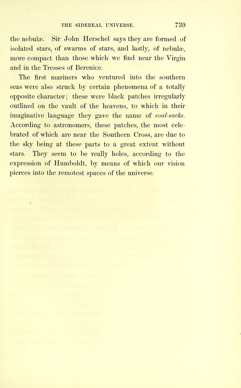 the nebulae. Sir John Herschel says they are formed of isolated stars, of swarms of stars, and lastly, of nebula?, more compact than those which we find near the Virgin and in the Tresses of Berenice. The first mariners who ventured into the southern seas were also struck by certain phenomena of a totally opposite character; these were black patches irregularly outlined on the vault of the heavens, to which in their imaginative language they gave the name of coal-sacks. According to astronomers, these patches, the most cele- brated of which are near the Southern Cross, are due to the sky being at these parts to a great extent without stars. They seem to be really holes, according to the expression of Humboldt, by means of which oiu' vision pierces into the remotest spaces of the universe.