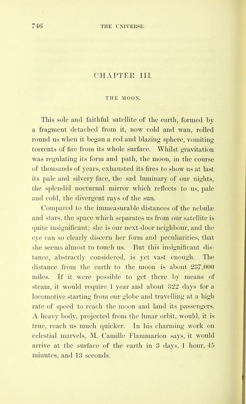 CHAPTER III. THE MOON. This sole and faithful satellite of the earth, formed by a fragment detached from it, now cold and wan, rolled round us when it began a red and blazing sphere, vomiting torrents of fire from its whole surface. Whilst gravitation was regulating its form and path, the moon, in the course of thousands of years, exhausted its fires to show us at last its pale and silvery face, the sad luminary of our nights, tlie splendid nocturnal mirror which reflects to us, pale and cold, the divergent rays of the sun. Compared to the immeasurable distances of the nebulae and stars, tlie space which separates us from our satellite is quite insignificant; she is our next-door neighbour, and the eye can so clearly discern her form and peculiarities, that she seems almost to touch us. But this insignificant dis- tance, abstractly considered, is yet vast enough. The distance from the earth to the moon is about 237,000 miles. If it were possible to get there by means of steam, it would require 1 year and about 322 days for a locomotive starting from our globe and travelling at a high rate of speed to reach the moon and land its passengers. A heavy body, projected from the lunar orbit, would, it is true, reach us much quicker. In liis charming work on celestial marvels, M. Camille Flammarion says, it would arrive at the surface of the earth in 3 days, 1 hour, 45 minutes, and 13 seconds.