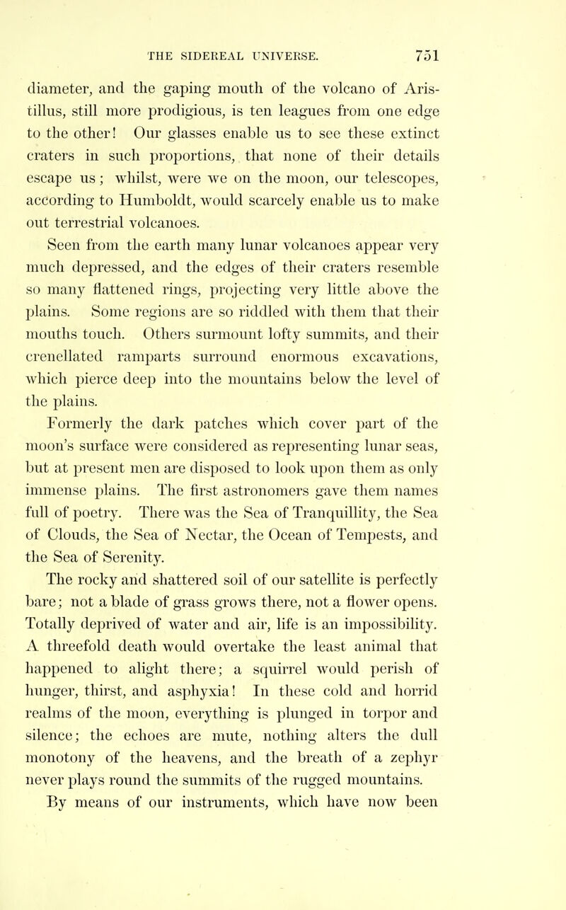 diameter, and the gaping mouth of the volcano of Aris- tillus, still more prodigious, is ten leagues from one edge to the other! Our glasses enable us to see these extinct craters in such proportions, that none of their details escape us ; whilst, were we on the moon, our telescopes, according to Humboldt, would scarcely enable us to make out terrestrial volcanoes. Seen from the earth many lunar volcanoes appear very much depressed, and the edges of their craters resemble so many flattened rings, projecting very little above the plains. Some regions are so riddled with them that their mouths touch. Others surmount lofty summits, and their crenellated ramparts surround enormous excavations, Avhicli pierce deep into the mountains below the level of the plains. Formerly the dark patches which cover part of the moon's surface were considered as representing lunar seas, but at present men are disposed to look upon them as only immense plains. The first astronomers gave them names full of poetry. There was the Sea of Tranquillity, the Sea of Clouds, the Sea of Nectar, the Ocean of Tempests, and the Sea of Serenity. The rocky and shattered soil of our satellite is perfectly bare ; not a blade of grass grows there, not a flower opens. Totally deprived of water and air, life is an impossibility. A threefold death would overtake the least animal that happened to alight there; a squirrel would perish of hunger, thirst, and asphyxia! In these cold and horrid realms of the moon, everything is plunged in torpor and silence; the echoes are mute, nothing alters the dull monotony of the heavens, and the breath of a zephyr never plays round the summits of the rugged mountains. By means of our instruments, which have now been