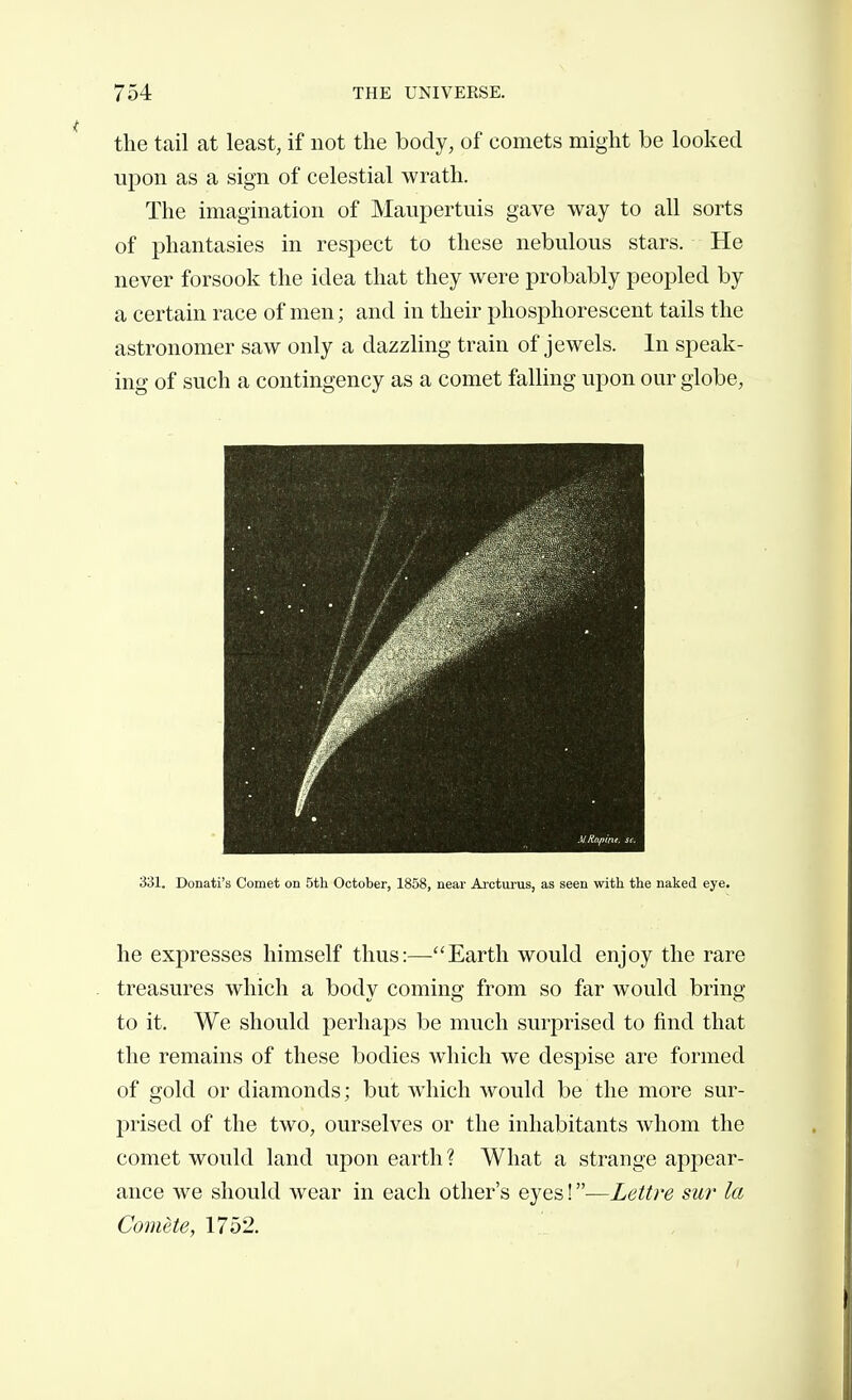 the tail at least, if not the body, of comets might be looked upon as a sign of celestial wrath. The imagination of Maupertuis gave way to all sorts of phantasies in respect to these nebulous stars. He never forsook the idea that they were probably peopled by a certain race of men ; and in their phosphorescent tails the astronomer saw only a dazzling train of jewels. In speak- ing of such a contingency as a comet falling upon our globe, 331. Donati's Comet on 5th October, 1858, near Ai-cturus, as seen with the naked eye. he expresses himself thus:—Earth would enjoy the rare treasures which a body coming from so far would bring to it. We should perhaps be much surprised to find that the remains of these bodies which we despise are formed of gold or diamonds ; but which would be the more sur- prised of the two, ourselves or the inhabitants whom the comet would land upon earth? What a strange appear- ance we should wear in each other's eyes ! —Lettre sur la Comète, 1752.