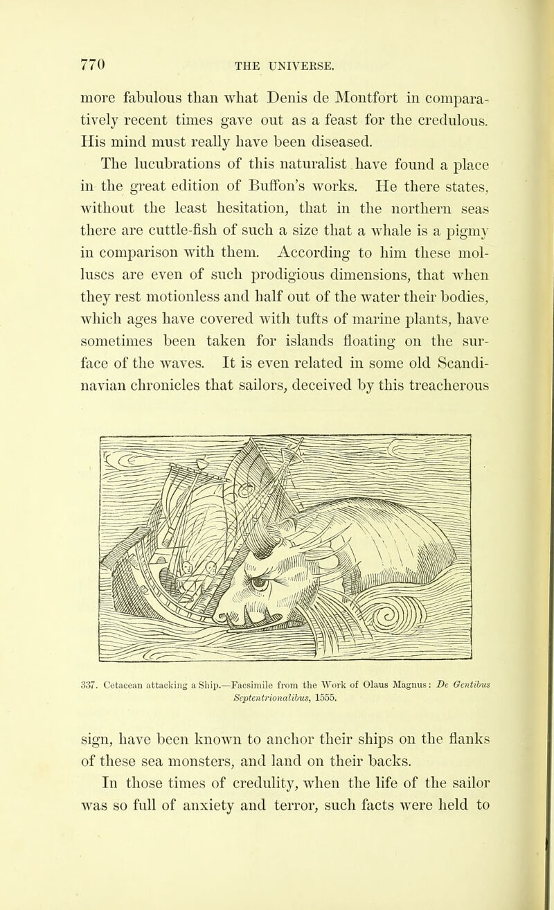 more fabulous than what Denis de Montfort in compara- tively recent times gave out as a feast for the credulous. His mind must really have been diseased. The lucubrations of this naturalist have found a place in the great edition of Buffon's works. He there states, without the least hesitation, that in the northern seas there are cuttle-fish of such a size that a whale is a pigmy in comparison with them. According to him these mol- luscs are even of such prodigious dimensions, that when they rest motionless and half out of the water their bodies, which ages have covered with tufts of marine plants, have sometimes been taken for islands floating on the sur- face of the waves. It is even related in some old Scandi- navian chronicles that sailors, deceived by this treacherous 337. Cetacean attacking a Ship.—Facsimile from the Work of Olaus IMagnns : Dc Gentibus Septentrionalibus, 1555. sign, have been known to anchor their ships on the flanks of these sea monsters, and land on their backs. In those times of credulity, when the life of the sailor was so full of anxiety and terror, such facts were held to