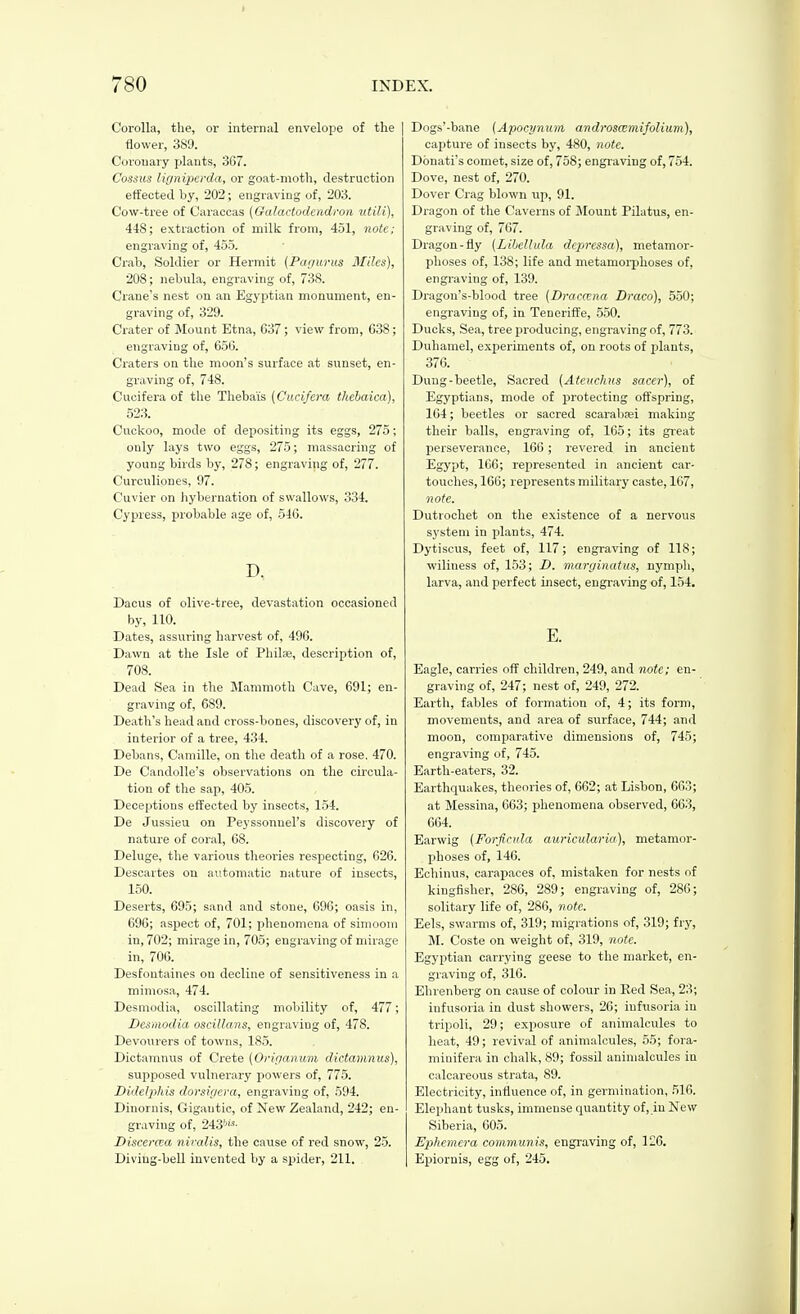 Corolla, the, or intern;il envelope of tlie | flower, 389. Corouary plants, 367. Cossus liyniperda, or goat-motli, destruction effected by, 202 ; engraving of, 203. Cow-tree of Caraccas [Galactodcndron utili), 448; extraction of milk from, 451, note; engraving of, 455. Crab, Soldier or Hermit {Par/urus Miles), 208; nebula, engraving of, 738. Crane's nest on an Egyptian monument, en- graving of, 329. Crater of Mount Etna, 637; view from, 638; engraving of, 656. Craters on the moon's surface at sunset, en- graving of, 748. Cucifera of the Thebaïs [Cucifcra tkebaica), 523. Cuckoo, mode of depositing its eggs, 275 ; only lays two eggs, 275; massacring of young birds by, 278 ; engraving of, 277. Curculiones, 97. Cuvier on hybernation of swallows, 334. Cypress, probable age of, 546. D. Dacus of olive-tree, devastation occasioned by, 110. Dates, assuring harvest of, 496. Dawn at the Isle of Philai, description of, 708. Dead Sea in the Mammoth Cave, 691; en- graving of, 689. Death's head and cross-bones, discovery of, in interior of a tree, 434. Debans, Camille, on the death of a rose. 470. De Candolle's observations on the circula- tion of the sap, 405. Deceptions effected by insects, 154. De Jussieu on Peyssonnel's discovery of nature of coral, 68. Deluge, the various theories respecting, 626. Descartes on automatic nature of insects, 150. Deserts, 695; sand and stone, 696; oasis in, 696; aspect of, 701; phenomena of simoom in, 702; mii-age in, 705; engraving of mirage in, 706. Desfontaines on decline of sensitiveness in a mimosa, 474. Desniodia, oscillating mobility of, 477 ; Desmodia oscillans, engraving of, 478. Devourers of towns, 185. Dictamnus of Crete {Orifianum dictamnus), supposed vulnerary powers of, 775. DideliMs dorsigera, engraving of, 594. Dinornis, Gigantic, of Xew Zealand, 242; en- graving of, 243'J'^- Discerœa nivalis, the cause of red snow, 25. Diving-bell invented by a spider, 211. Dogs'-bane (Apocynum, androsœmifolium), capture of insects by, 480, note. Donati's comet, size of, 758; engraving of, 754. Dove, nest of, 270. Dover Crag blown up, 91. Dragon of the Caverns of jNIount Pilatus, en- graving of, 767. Dragon-fly [Lihellula dcpressa), metamor- plioses of, 138; life and metamoi-jjhoses of, engraving of, 139. Dragon's-blood tree (Dracœna Draco), 550; engraving of, in Teneriffe, 550. Ducks, Sea, tree producing, engraving of, 773. Duhamel, experiments of, on roots of plants, 376. Dung-beetle, Sacred (Ateuchus sacer), of Egyptians, mode of protecting off'spring, 164 ; beetles or sacred scarabœi making their balls, engraving of, 165 ; its great perseverance, 166 ; revered in ancient Egypt, 166; represented in ancient car- touches, 166; represents military caste, 167, 7iote. Dutrochet on the existence of a nervous system in plants, 474. Dytiscus, feet of, 117; engraving of 118; wiliness of, 153; D. marginatus, nympli, larva, and perfect insect, engraving of, 154. E. Eagle, carries off children, 249, and note; en- graving of, 247; nest of, 249, 272. Earth, fables of formation of, 4; its form, movements, and area of surface, 744; and moon, comparative dimensions of, 745; engraving of, 745. Earth-eaters, 32. Earthquakes, theories of, 662; at Lisbon, 663; at Messina, 663; phenomena observed, 663, 664. Earwig (Forfloila auricularia), metamor- phoses of, 146. Echinus, carapaces of, mistaken for nests of kingfisher, 286, 289; engraving of, 286; solitary life of, 286, note. Eels, swarms of, 319; migrations of, 319; fry, M. Coste on weight of, 319, note. Egyptian carrying geese to the market, en- graving of, 316. Elirenberg on cause of colour in Red Sea, 23; infusoria in dust showers, 20; infusoria in tripoli, 29; exposure of aniiualcules to heat, 49 ; revival of animalcules, 55; fora- minifera in chalk, 89; fossil animalcules in calcareous strata, 89. Electricity, influence of, in germination, 516. Elephant tusks, immense quantity of, in New Siberia, 605. Ephemera communis, engraving of, 126. Epiornis, egg of, 245.