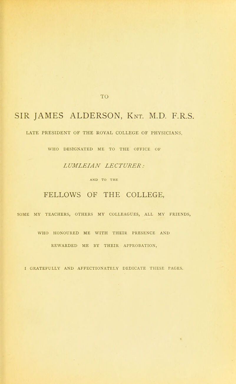 TO SIR JAMES ALDERSON, Knt. M.D. F.R.S LATE PRESIDENT OF THE ROYAL COLLEGE OF PHYSICIANS, SOME WHO DESIGNATED ME TO THE OFFICE OF LUMLEIAN LECTURER: AND TO THE FELLOWS OF THE COLLEGE, MY TEACHERS, OTHERS MY COLLEAGUES, ALL MY FRIENDS, WHO HONOURED ME WITH THEIR PRESENCE AND REWARDED ME BY THEIR APPROBATION, I GRATEFULLY AND AFFECTIONATELY DEDICATE THESE PAGES.