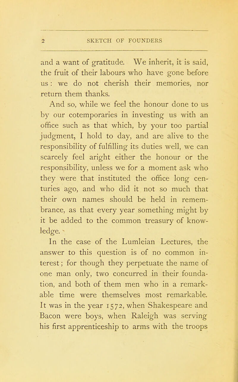 and a want of gratitude. We inherit, it is said, the fruit of their labours who have gone before us : we do not cherish their memories, nor return them thanks. And so, while we feel the honour done to us by our cotemporaries in investing us with an office such as that which, by your too partial judgment, I hold to day, and are alive to the responsibility of fulfilling its duties well, we can scarcely feel aright either the honour or the responsibility, unless we for a moment ask who they were that instituted the office long cen- turies ago, and who did it not so much that their own names should be held in remem- brance, as that every year something might by it be added to the common treasury of know- ledge. ' In the case of the Lumleian Lectures, the answer to this question is of no common in- terest ; for though they perpetuate the name of one man only, two concurred in their founda- tion, and both of them men who in a remark- able time were themselves most remarkable. It was in the year 1572, when Shakespeare and Bacon were boys, when Raleigh was serving his first apprenticeship to arms with the troops