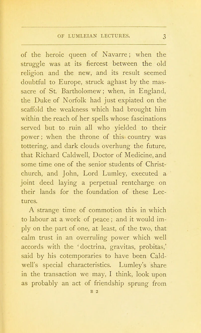 of the heroic queen of Navarre; when the struggle was at its fiercest between the old religion and the new, and its result seemed doubtful to Europe, struck aghast by the mas- sacre of St. Bartholomew; when, in England, the Duke of Norfolk had just expiated on the scaffold the weakness which had brought him within the reach of her spells whose fascinations served but to ruin all who yielded to their power; when the throne of this country was tottering, and dark clouds overhung the future, that Richard Caldwell, Doctor of Medicine, and some time one of the senior students of Christ- church, and John, Lord Lumley, executed a joint deed laying a perpetual rentcharge on their lands for the foundation of these Lec- tures. A strange time of commotion this in which to labour at a work of peace ; and it would im- ply on the part of one, at least, of the two, that calm trust in an overruling power which well accords with the ‘ doctrina, gravitas, probitas,’ said by his cotemporaries to have been Cald- well’s special characteristics. Lumley’s share in the transaction we may, I think, look upon as probably an act of friendship sprung from B 2
