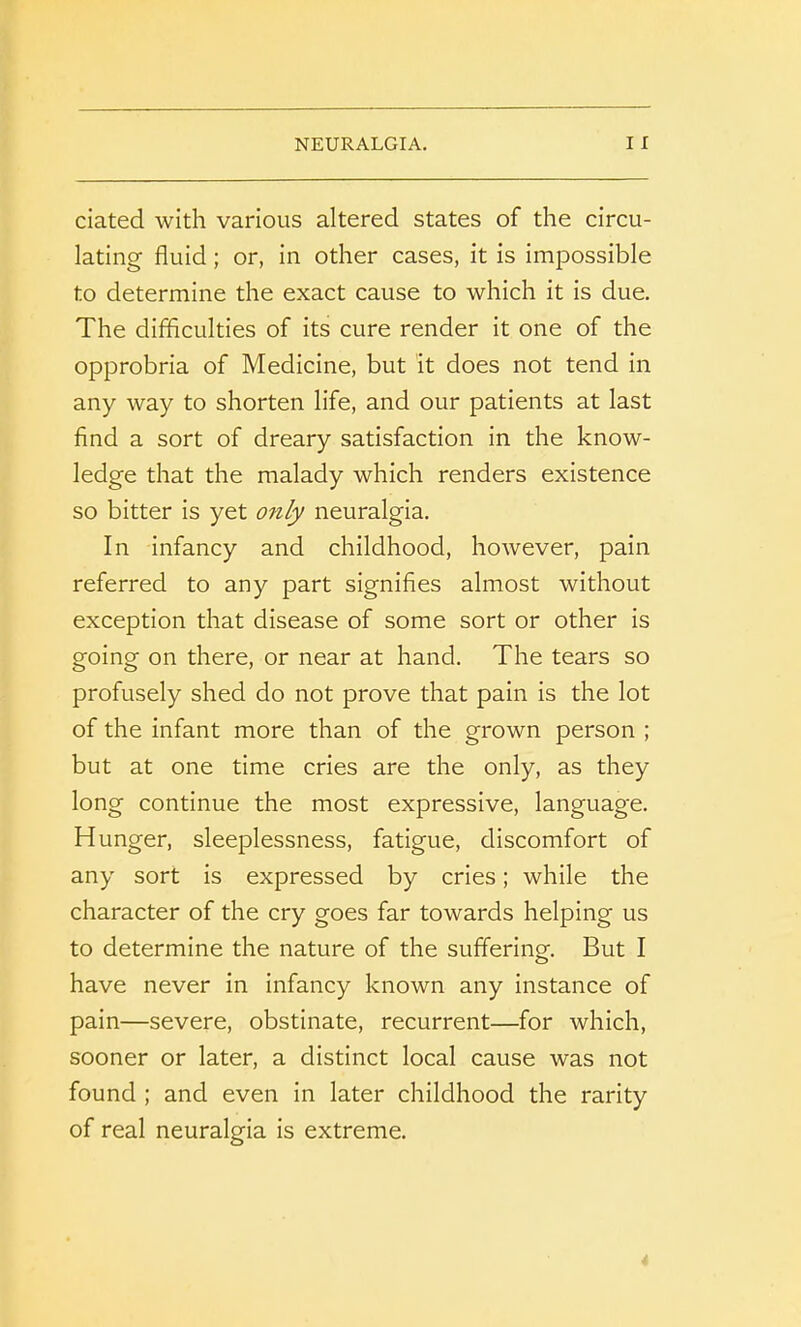 dated with various altered states of the circu- lating fluid; or, in other cases, it is impossible to determine the exact cause to which it is due. The difficulties of its cure render it one of the opprobria of Medicine, but it does not tend in any way to shorten life, and our patients at last find a sort of dreary satisfaction in the know- ledge that the malady which renders existence so bitter is yet only neuralgia. In infancy and childhood, however, pain referred to any part signifies almost without exception that disease of some sort or other is going on there, or near at hand. The tears so profusely shed do not prove that pain is the lot of the infant more than of the grown person ; but at one time cries are the only, as they long continue the most expressive, language. Hunger, sleeplessness, fatigue, discomfort of any sort is expressed by cries; while the character of the cry goes far towards helping us to determine the nature of the suffering. But I have never in infancy known any instance of pain—severe, obstinate, recurrent—for which, sooner or later, a distinct local cause was not found ; and even in later childhood the rarity of real neuralgia is extreme.