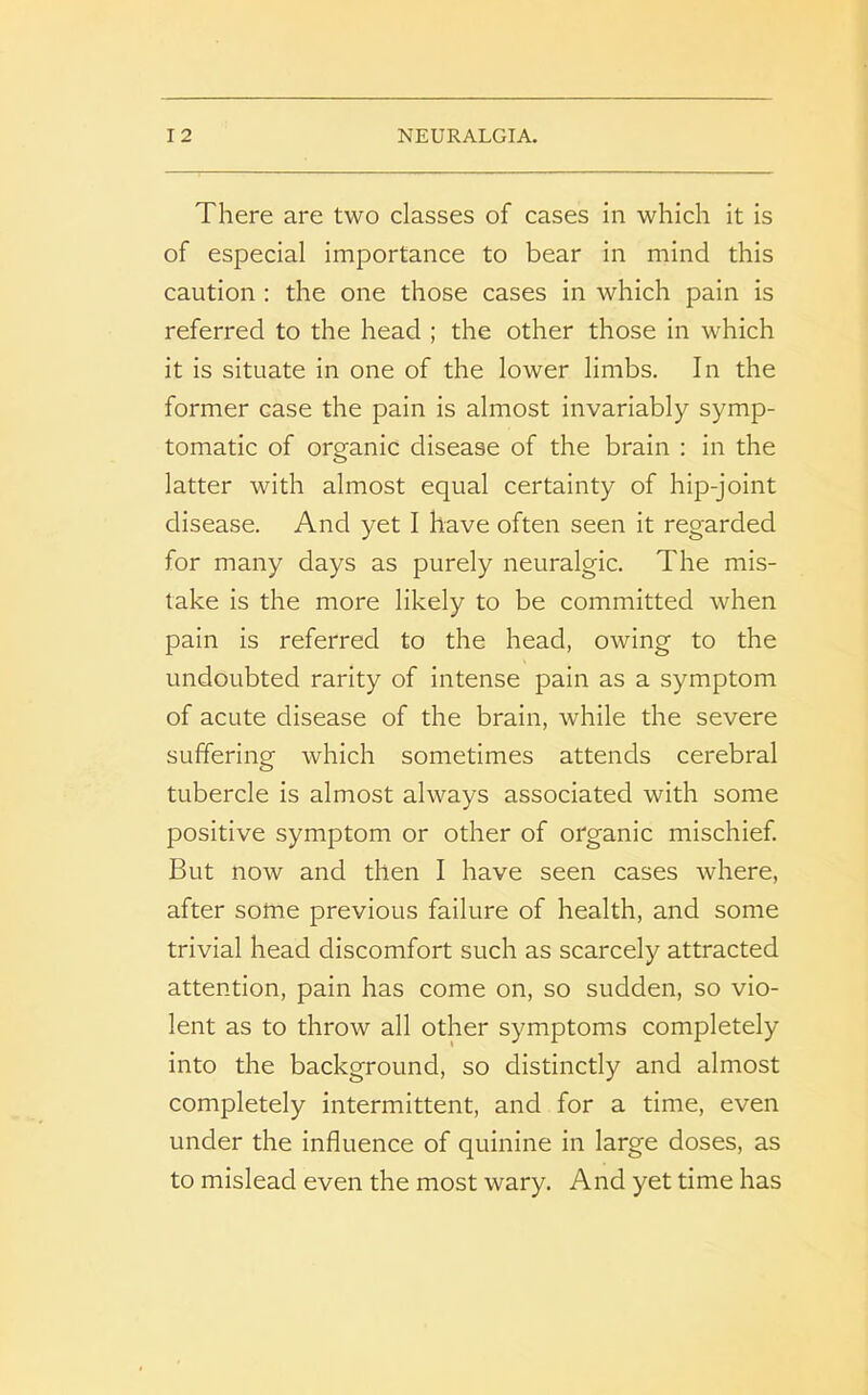 There are two classes of cases in which it is of especial importance to bear in mind this caution : the one those cases in which pain is referred to the head ; the other those in which it is situate in one of the lower limbs. In the former case the pain is almost invariably symp- tomatic of organic disease of the brain : in the latter with almost equal certainty of hip-joint disease. And yet I have often seen it regarded for many days as purely neuralgic. The mis- take is the more likely to be committed when pain is referred to the head, owing to the undoubted rarity of intense pain as a symptom of acute disease of the brain, while the severe suffering which sometimes attends cerebral tubercle is almost always associated with some positive symptom or other of organic mischief. But now and then I have seen cases where, after some previous failure of health, and some trivial head discomfort such as scarcely attracted attention, pain has come on, so sudden, so vio- lent as to throw all other symptoms completely into the background, so distinctly and almost completely intermittent, and for a time, even under the influence of quinine in large doses, as to mislead even the most wary. And yet time has