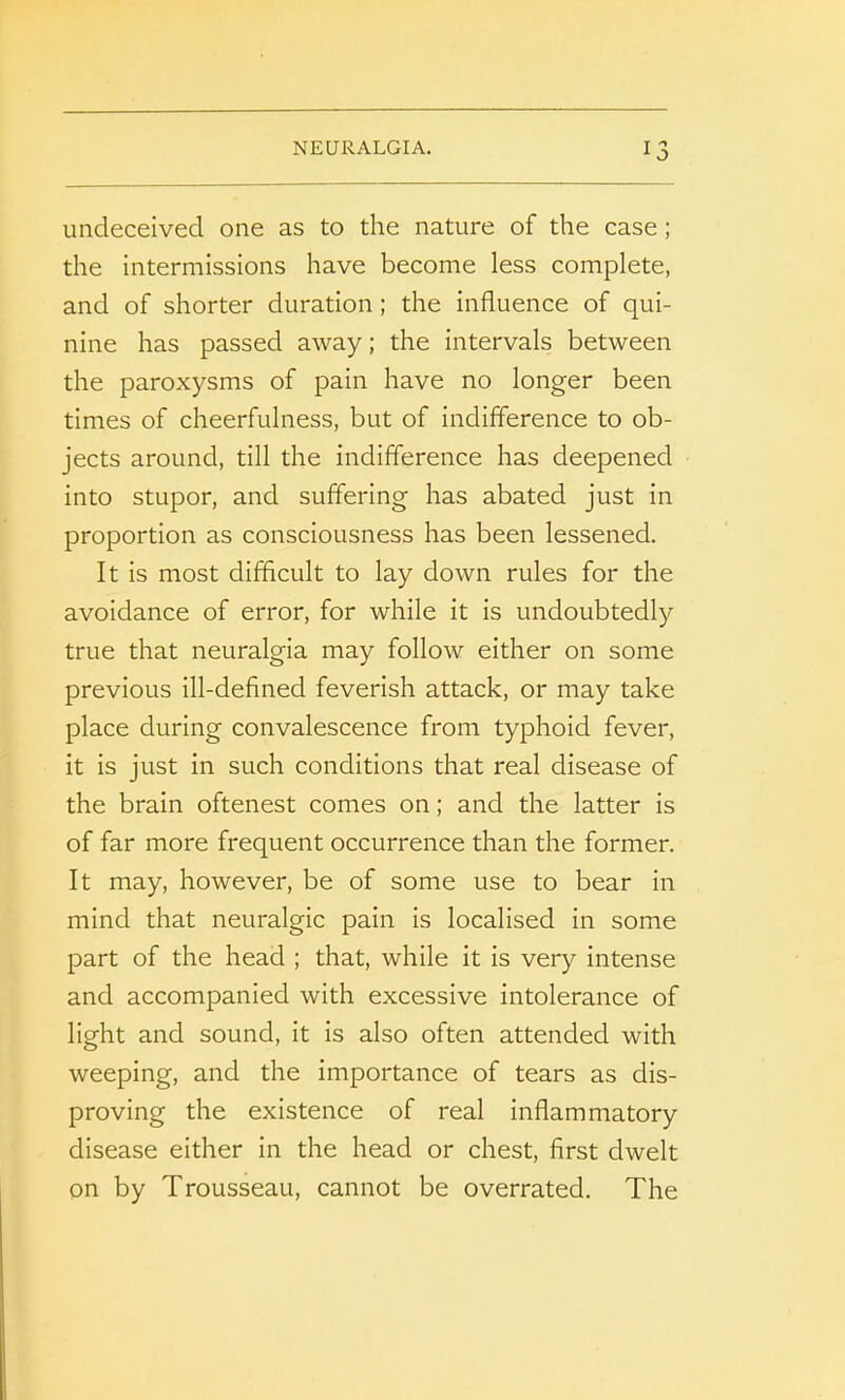 undeceived one as to the nature of the case; the intermissions have become less complete, and of shorter duration; the influence of qui- nine has passed away; the intervals between the paroxysms of pain have no longer been times of cheerfulness, but of indifference to ob- jects around, till the indifference has deepened into stupor, and suffering has abated just in proportion as consciousness has been lessened. It is most difficult to lay down rules for the avoidance of error, for while it is undoubtedly true that neuralgia may follow either on some previous ill-defined feverish attack, or may take place during convalescence from typhoid fever, it is just in such conditions that real disease of the brain oftenest comes on; and the latter is of far more frequent occurrence than the former. It may, however, be of some use to bear in mind that neuralgic pain is localised in some part of the head ; that, while it is very intense and accompanied with excessive intolerance of light and sound, it is also often attended with weeping, and the importance of tears as dis- proving the existence of real inflammatory disease either in the head or chest, first dwelt on by Trousseau, cannot be overrated. The