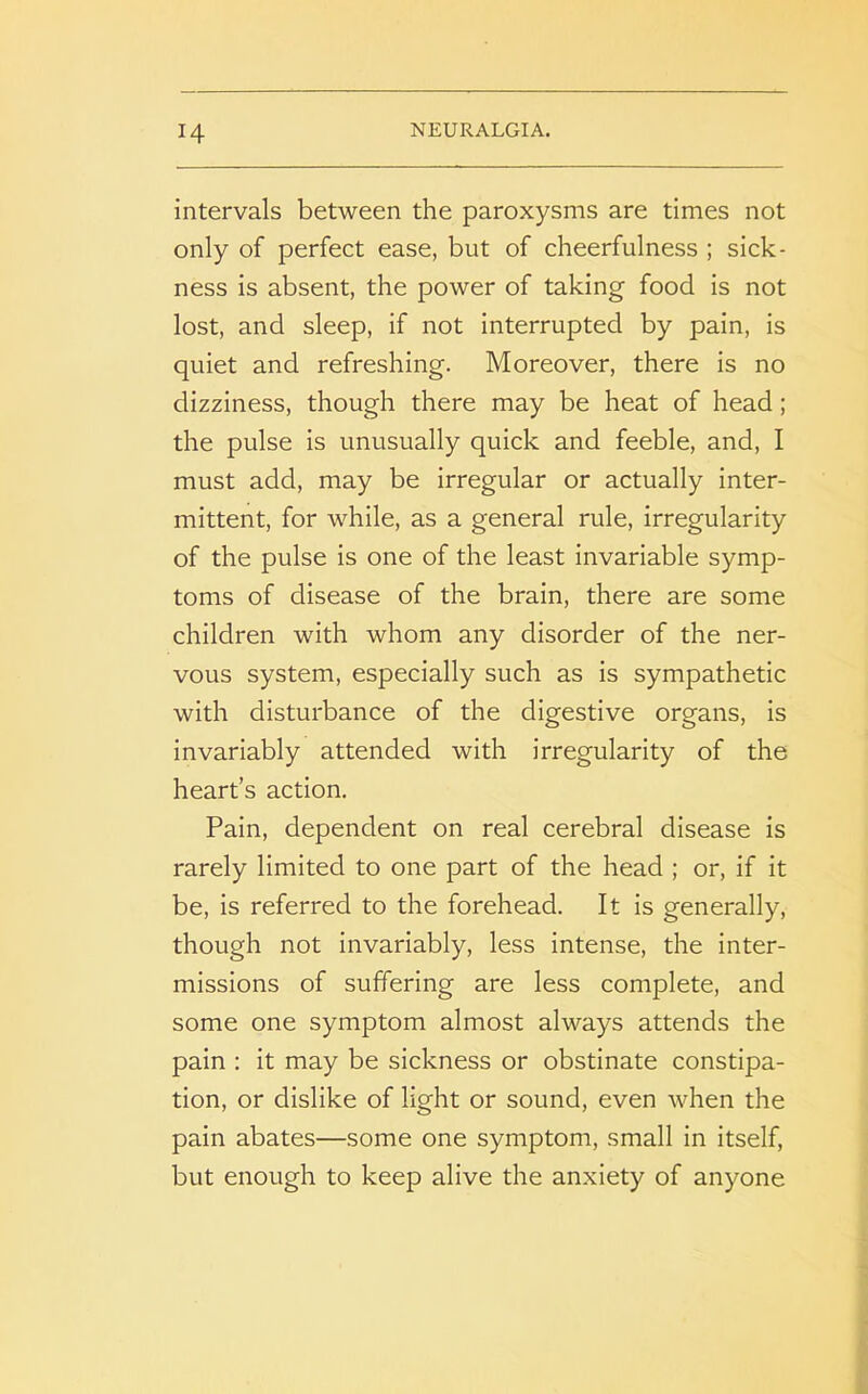 intervals between the paroxysms are times not only of perfect ease, but of cheerfulness ; sick- ness is absent, the power of taking food is not lost, and sleep, if not interrupted by pain, is quiet and refreshing. Moreover, there is no dizziness, though there may be heat of head; the pulse is unusually quick and feeble, and, I must add, may be irregular or actually inter- mittent, for while, as a general rule, irregularity of the pulse is one of the least invariable symp- toms of disease of the brain, there are some children with whom any disorder of the ner- vous system, especially such as is sympathetic with disturbance of the digestive organs, is invariably attended with irregularity of the heart’s action. Pain, dependent on real cerebral disease is rarely limited to one part of the head ; or, if it be, is referred to the forehead. It is generally, though not invariably, less intense, the inter- missions of suffering are less complete, and some one symptom almost always attends the pain : it may be sickness or obstinate constipa- tion, or dislike of light or sound, even when the pain abates—some one symptom, small in itself, but enough to keep alive the anxiety of anyone