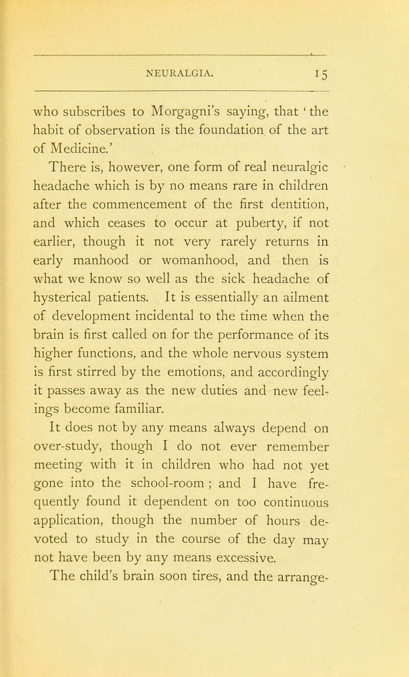 who subscribes to Morgagni’s saying, that ‘ the habit of observation is the foundation of the art of Medicine.’ There is, however, one form of real neuralgic headache which is by no means rare in children after the commencement of the first dentition, and which ceases to occur at puberty, if not earlier, though it not very rarely returns in early manhood or womanhood, and then is what we know so well as the sick headache of hysterical patients. It is essentially an ailment of development incidental to the time when the brain is first called on for the performance of its higher functions, and the whole nervous system is first stirred by the emotions, and accordingly it passes away as the new duties and new feel- ings become familiar. It does not by any means always depend on over-study, though I do not ever remember meeting with it in children who had not yet gone into the school-room ; and I have fre- quently found it dependent on too continuous application, though the number of hours de- voted to study in the course of the day may not have been by any means excessive. The child’s brain soon tires, and the arrano-e- o